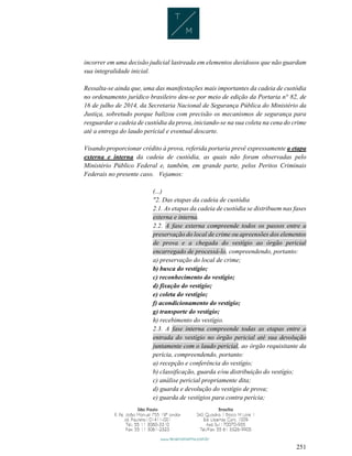 251
incorrer em uma decisão judicial lastreada em elementos duvidosos que não guardam
sua integralidade inicial.
Ressalta-se ainda que, uma das manifestações mais importantes da cadeia de custódia
no ordenamento jurídico brasileiro deu-se por meio de edição da Portaria n° 82, de
16 de julho de 2014, da Secretaria Nacional de Segurança Pública do Ministério da
Justiça, sobretudo porque balizou com precisão os mecanismos de segurança para
resguardar a cadeia de custódia da prova, iniciando-se na sua coleta na cena do crime
até a entrega do laudo pericial e eventual descarte.
Visando proporcionar crédito à prova, referida portaria prevê expressamente a etapa
externa e interna da cadeia de custódia, as quais não foram observadas pelo
Ministério Público Federal e, também, em grande parte, pelos Peritos Criminais
Federais no presente caso. Vejamos:
(...)
"2. Das etapas da cadeia de custódia
2.1. As etapas da cadeia de custódia se distribuem nas fases
externa e interna.
2.2. A fase externa compreende todos os passos entre a
preservação do local de crime ou apreensões dos elementos
de prova e a chegada do vestígio ao órgão pericial
encarregado de processá-lo, compreendendo, portanto:
a) preservação do local de crime;
b) busca do vestígio;
c) reconhecimento do vestígio;
d) fixação do vestígio;
e) coleta do vestígio;
f) acondicionamento do vestígio;
g) transporte do vestígio;
h) recebimento do vestígio.
2.3. A fase interna compreende todas as etapas entre a
entrada do vestígio no órgão pericial até sua devolução
juntamente com o laudo pericial, ao órgão requisitante da
perícia, compreendendo, portanto:
a) recepção e conferência do vestígio;
b) classificação, guarda e/ou distribuição do vestígio;
c) análise pericial propriamente dita;
d) guarda e devolução do vestígio de prova;
e) guarda de vestígios para contra perícia;
 