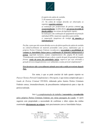 252
f) registro da cadeia de custódia.
3. Do manuseio do vestígio
3.1. Na coleta de vestígio deverão ser observados os
seguintes requisitos mínimos:
a) realização por profissionais de perícia criminal ou,
excepcionalmente, na falta destes, por pessoa investida de
função pública, nos termos da legislação vigente;
b) realização com a utilização de equipamento de proteção
individual (EPI) e materiais específicos para tal fim;
c) numeração inequívoca do vestígio de maneira a
individualizá-lo."
Por fim, e para que não restem dúvidas acerca da efetiva quebra da cadeia de custódia
na coleta/recebimento do material pretendido como prova, enfatizamos que os
próprios Peritos Criminais Federais reconhecem a necessidade e possibilidade de
contatar as Autoridades Suíças para a confirmação de elementos indispensáveis à
perícia, sugerindo inclusive, exames complementares (Ex. página 84 do Laudo:
"Considerando a possibilidade de que o disco, a partir do qual, foi gerada tal imagem
forense, esteja em posse das autoridades suíças, sugere-se que seja solicitada a
geração de nova imagem forense a ser submetida a exame pericial complementar".
Este deveria ter sido o procedimento adotado para toda a mídia proveniente daquele
País.
Em suma, o que se pode concluir de tudo quanto exposto no
Parecer Técnico Pericial Complementar e Divergente, é que restou comprovado que o
Laudo de Perícia Criminal 355/2018, elaborado pelos ilustres Peritos Criminais
Federais carece, irremediavelmente, de procedimentos indispensáveis para o tipo de
perícia realizada.
Isto é, a complementação do trabalho é necessária e reconhecida
pelos próprios Peritos Criminais Federais em várias passagens do Laudo, os quais
sugerem com propriedade a necessidade de confirmar e obter cópias das mídias
examinadas diretamente na origem, mais precisamente com as Autoridades Suíças.
 