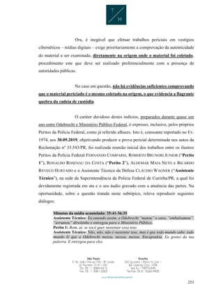 253
Ora, é inegável que efetuar trabalhos periciais em vestígios
cibernéticos – mídias digitais – exige prioritariamente a comprovação da autenticidade
do material a ser examinado, diretamente na origem onde o material foi coletado,
procedimento este que deve ser realizado preferencialmente com a presença de
autoridades públicas.
No caso em questão, não há evidências suficientes comprovando
que o material periciado é o mesmo coletado na origem, o que evidencia a flagrante
quebra da cadeia de custódia.
O caráter duvidoso destes indícios, preparados durante quase um
ano entre Odebrecht e Ministério Público Federal, é expresso, inclusive, pelos próprios
Peritos da Polícia Federal, como já referido alhures. Isto é, consoante reportado no Ev.
1974, aos 30.09.2019, objetivando produzir a prova pericial determinada nos autos da
Reclamação nº 33.543/PR, foi realizada reunião inicial dos trabalhos entre os ilustres
Peritos da Polícia Federal FERNANDO COMPARSI, ROBERTO BRUNORI JUNIOR (“Perito
1”), RONALDO ROSENAU DA COSTA (“Perito 2”), ALDEMAR MAIA NETO e RICARDO
REVECO HURTADO e o Assistente Técnico da Defesa CLÁUDIO WAGNER (“Assistente
Técnico”), na sede da Superintendência da Polícia Federal de Curitiba/PR, a qual foi
devidamente registrada em ata e o seu áudio gravado com a anuência das partes. Na
oportunidade, sobre a questão tratada neste subtópico, releva reproduzir seguintes
diálogos:
Minutos da mídia acautelada: 35:41-36:35
Assistente Técnico: Eu entendo assim, a Odebrecht “matou” o cara, “embalsamou”,
“arrumou” direitinho e entregou para o Ministério Público.
Perito 1: Bom, aí, se você quer sustentar essa tese.
Assistente Técnico: Não, não, não é sustentar tese, mas é que todo mundo sabe, todo
mundo lê que a Odebrecht mexeu, mexeu, mexeu. Encapsulou. Eu gostei da tua
palavra. E entregou para eles.
 