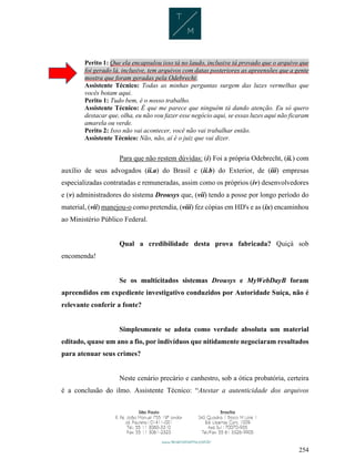 254
Perito 1: Que ela encapsulou isso tá no laudo, inclusive tá provado que o arquivo que
foi gerado lá, inclusive, tem arquivos com datas posteriores as apreensões que a gente
mostra que foram geradas pela Odebrecht.
Assistente Técnico: Todas as minhas perguntas surgem das luzes vermelhas que
vocês botam aqui.
Perito 1: Tudo bem, é o nosso trabalho.
Assistente Técnico: É que me parece que ninguém tá dando atenção. Eu só quero
destacar que, olha, eu não vou fazer esse negócio aqui, se essas luzes aqui não ficaram
amarela ou verde.
Perito 2: Isso não vai acontecer, você não vai trabalhar então.
Assistente Técnico: Não, não, aí é o juiz que vai dizer.
Para que não restem dúvidas: (i) Foi a própria Odebrecht, (ii.) com
auxílio de seus advogados (ii.a) do Brasil e (ii.b) do Exterior, de (iii) empresas
especializadas contratadas e remuneradas, assim como os próprios (iv) desenvolvedores
e (v) administradores do sistema Drousys que, (vii) tendo a posse por longo período do
material, (vii) manejou-o como pretendia, (viii) fez cópias em HD's e as (ix) encaminhou
ao Ministério Público Federal.
Qual a credibilidade desta prova fabricada? Quiçá sob
encomenda!
Se os multicitados sistemas Drousys e MyWebDayB foram
apreendidos em expediente investigativo conduzidos por Autoridade Suíça, não é
relevante conferir a fonte?
Simplesmente se adota como verdade absoluta um material
editado, quase um ano a fio, por indivíduos que nitidamente negociaram resultados
para atenuar seus crimes?
Neste cenário precário e canhestro, sob a ótica probatória, certeira
é a conclusão do ilmo. Assistente Técnico: “Atestar a autenticidade dos arquivos
 
