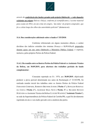 255
através da conferência dos hashes gerados pela própria Odebrecht – e não daqueles
existentes na origem (Suécia e Suíça), conforme já exemplificamos, é aceitar material
para exame de DNA, em um crime de estupro, ‘das mãos’ do próprio estuprador, que
fez a coleta longe dos olhos das autoridades policiais” (destacou-se).
11.4. Das considerações adicionais sobre o laudo nº 335/2018:
Conforme referenciado em alguns momentos alhures, o caráter
duvidoso dos indícios extraídos dos sistemas Drousys e MyWebDayB, preparados
durante quase um ano entre Odebrecht e Ministério Público Federal, é expressa,
inclusive, pelos próprios Peritos da Polícia Federal.
11.4.1. Da reunião entre os ilustres Peritos da Polícia Federal e o Assistente Técnico
da Defesa, em 30.09.2019, para abertura dos trabalhos periciais do laudo
complementar:
Consoante reportado no Ev. 1974, aos 30.09.2019, objetivando
produzir a prova pericial determinada nos autos da Reclamação nº 33.543/PR, foi
realizada reunião inicial dos trabalhos entre os ilustres Peritos da Polícia Federal
FERNANDO COMPARSI, ROBERTO BRUNORI JUNIOR (“Perito 1”), RONALDO ROSENAU
DA COSTA (“Perito 2”), ALDEMAR MAIA NETO (“Perito 3”) e RICARDO REVECO
HURTADO e o Assistente Técnico da Defesa CLÁUDIO WAGNER (“Assistente Técnico”),
na sede da Superintendência da Polícia Federal de Curitiba/PR, a qual foi devidamente
registrada em ata e o seu áudio gravado com a anuência das partes.
 