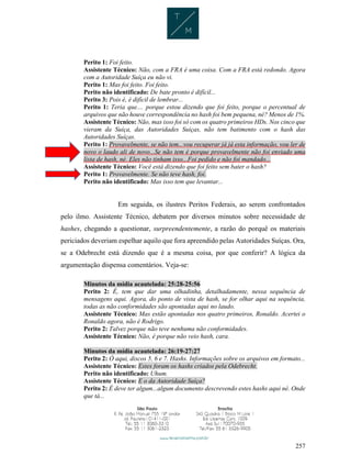 257
Perito 1: Foi feito.
Assistente Técnico: Não, com a FRA é uma coisa. Com a FRA está redondo. Agora
com a Autoridade Suíça eu não vi.
Perito 1: Mas foi feito. Foi feito.
Perito não identificado: De bate pronto é difícil...
Perito 3: Pois é, é difícil de lembrar...
Perito 1: Teria que.... porque estou dizendo que foi feito, porque o percentual de
arquivos que não houve correspondência no hash foi bem pequena, né? Menos de 1%.
Assistente Técnico: Não, mas isso foi só com os quatro primeiros HDs. Nos cinco que
vieram da Suíça, das Autoridades Suíças, não tem batimento com o hash das
Autoridades Suíças.
Perito 1: Provavelmente, se não tem...vou recuperar já já esta informação, vou ler de
novo o laudo ali de novo...Se não tem é porque provavelmente não foi enviado uma
lista de hash, né. Eles não tinham isso...Foi pedido e não foi mandado...
Assistente Técnico: Você está dizendo que foi feito sem bater o hash?
Perito 1: Provavelmente. Se não teve hash, foi.
Perito não identificado: Mas isso tem que levantar...
Em seguida, os ilustres Peritos Federais, ao serem confrontados
pelo ilmo. Assistente Técnico, debatem por diversos minutos sobre necessidade de
hashes, chegando a questionar, surpreendentemente, a razão do porquê os materiais
periciados deveriam espelhar aquilo que fora apreendido pelas Autoridades Suíças. Ora,
se a Odebrecht está dizendo que é a mesma coisa, por que conferir? A lógica da
argumentação dispensa comentários. Veja-se:
Minutos da mídia acautelada: 25:28-25:56
Perito 2: É, tem que dar uma olhadinha, detalhadamente, nessa sequência de
mensagens aqui. Agora, do ponto de vista de hash, se for olhar aqui na sequência,
todas as não conformidades são apontadas aqui no laudo.
Assistente Técnico: Mas estão apontadas nos quatro primeiros, Ronaldo. Acertei o
Ronaldo agora, não é Rodrigo.
Perito 2: Talvez porque não teve nenhuma não conformidades.
Assistente Técnico: Não, é porque não veio hash, cara.
Minutos da mídia acautelada: 26:19-27:27
Perito 2: Ó aqui, discos 5, 6 e 7. Hashs. Informações sobre os arquivos em formato...
Assistente Técnico: Estes foram os hashs criados pela Odebrecht.
Perito não identificado: Uhum.
Assistente Técnico: E o da Autoridade Suíça?
Perito 2: É deve ter algum...algum documento descrevendo estes hashs aqui né. Onde
que tá...
 