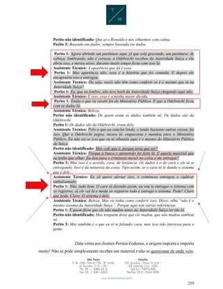 259
Perito não identificado: Que aí o Ronaldo e nós olharmos com calma.
Perito 3: Baseado em dados, sempre baseado em dados.
Perito 1: Agora abrindo um parêntese aqui, já que está gravando, um parêntese, de
cabeça, lembrando, não é certeza, a Odebrecht recebeu da Autoridade Suíça e ela
abriu isso, e mexeu nisso, durante muito tempo ficou com isso lá.
Assistente Técnico: A aparência que dá é essa.
Perito 1: Mas aparência não, essa é a história que foi contada. E depois ela
encapsulou isso e entregou.
Assistente Técnico: Ou seja, vocês não têm como conferir se é o mesmo que tá na
Autoridade Suíça?
Perito 1: Eu, que eu lembre, não teve hash da Autoridade Suíça chegando aqui não.
Assistente Técnico: É isso, essa é a minha maior dúvida.
Perito 1: Então o que eu recebi foi do Ministério Público. E que a Odebrecht ficou
com os dados lá.
Assistente Técnico: Beleza.
Perito não identificado: De quem eram os dados também né. Os dados são da
Odebrecht.
Perito 1: Os dados são da Odebrecht, eram dela.
Assistente Técnico: Pelo o que eu concluí lendo, e lendo bastante outras coisas, foi
isso. Que a Odebrecht pegou, mexeu lá, empacotou e mandou para o Ministério
Público. Eu não sei se isso que eu tô olhando aqui é o mesmo do Ministério Público
da Suíça.
Perito não identificado: Mas colé que é, porque teria que ser?
Assistente Técnico: Porque a busca e apreensão foi feita lá. É aquele material que
eu tenho que olhar. Eu dou para o criminoso mexer na coisa e me entregar?
Perito 1: Mas isso é o acordo, cara, de leniência. Os dados é o do cara e ele tá te
entregando. Isso é da natureza da coisa. Tipo assim, se o cara tá te dando o sistema
que é dele...
Assistente Técnico: Eu só quero alertar isso, o criminoso entregou o cadáver
embalsamado.
Perito 1: Não, tudo bem. O cara tá dizendo assim, eu vou te entregar o sistema com
os registros, aí ele vai lá e muda os registros todo e entrega o sistema. Pode? Claro
que pode. Claro. O sistema é dele.
Assistente Técnico: Beleza. Mas eu tinha como conferir isso. Dizer, olha “não é o
mesmo sistema da Autoridade Suíça”. Porque aqui tem várias referências.
Perito 1: E quem disse que ele não mudou antes da Autoridade Suíça ter ido lá.
Perito não identificado: Mas ninguém disse que ele mudou, que não mudou também
né.
Perito 3: Mas também é o que eu tô te falando, cara, mas isso não interessa para a
gente.
Data venia aos ilustres Peritos Federais, a origem importa e importa
muito! Não se pode simplesmente receber um material e não se questionar de onde veio,
 
