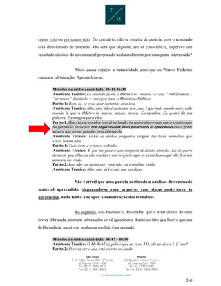 260
como veio ou por quem veio. Do contrário, não se precisa de perícia, pois o resultado
está direcionado de antemão. Ou será que alguém, em sã consciência, esperava um
resultado distinto de um material preparado unilateralmente por uma parte interessada?
Aliás, causa espécie a naturalidade com que os Peritos Federais
encaram tal situação. Apenas leia-se:
Minutos da mídia acautelada: 35:41-36:35
Assistente Técnico: Eu entendo assim, a Odebrecht “matou” o cara, “embalsamou”,
“arrumou” direitinho e entregou para o Ministério Público.
Perito 1: Bom, aí, se você quer sustentar essa tese.
Assistente Técnico: Não, não, não é sustentar tese, mas é que todo mundo sabe, todo
mundo lê que a Odebrecht mexeu, mexeu, mexeu. Encapsulou. Eu gostei da tua
palavra. E entregou para eles.
Perito 1: Que ela encapsulou isso tá no laudo, inclusive tá provado que o arquivo que
foi gerado lá, inclusive, tem arquivos com datas posteriores as apreensões que a gente
mostra que foram geradas pela Odebrecht.
Assistente Técnico: Todas as minhas perguntas surgem das luzes vermelhas que
vocês botam aqui.
Perito 1: Tudo bem, é o nosso trabalho.
Assistente Técnico: É que me parece que ninguém tá dando atenção. Eu só quero
destacar que, olha, eu não vou fazer esse negócio aqui, se essas luzes aqui não ficaram
amarela ou verde.
Perito 2: Isso não vai acontecer, você não vai trabalhar então.
Assistente Técnico: Não, não, aí é o juiz que vai dizer.
Não é crível que uma perícia destinada a analisar determinado
material apreendido, deparando-se com arquivos com datas posteriores às
apreensões, nada tenha a se opor a manutenção dos trabalhos.
Ao segundo, não bastasse o descalabro que é estar diante de uma
prova fabricada, nenhum sobressalto se vê igualmente diante do fato que houve queima
deliberada de arquivo e nenhuma medida fora adotada.
Minutos da mídia acautelada: 04:47 – 06:00
Assistente Técnico: O MyWebDay pelo o que eu vi no 335, ele no disco 5. É isso?
Perito 2: Precisa ver o que está escrito no laudo.
 