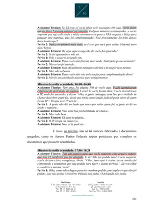 261
Assistente Técnico: Tá. Tá bom. Aí vocês falam nele, na página 306 aqui. Vocês dizem
que no disco 5 tem um material corrompido. É alguns materiais corrompidos...e vocês
sugerem que seja solicitado a mídia novamente ou para a FRA ou para a Suíça para
periciar este material. Isto foi complementado? Este procedimento foi feito depois
deste laudo aqui?
Perito 2: Nunca recebemos mais nada, se é isso que você quer saber. Material novo
não chegou.
Assistente Técnico: Ou seja, aqui a sugestão de vocês foi ignorada?
Perito 2: Se foi ignorada eu não sei.
Perito 1: Pelo o usuário do laudo sim.
Assistente Técnico: Para vocês não fizeram mais nada. Nada feito posteriormente?
Perito 2: Não sei se foi tentado...
Assistente Técnico: Mas oficialmente ninguém solicitou e ficou por isso mesmo.
Perito 2: Não, não sabemos...
Assistente Técnico: Para vocês não veio solicitação para complementação disso?
Perito 2: Não foi encaminhado material para complementar.
Minutos da mídia acautelada: 06:08 –06:40
Assistente Técnico: Tem uma...Na página 300 de vocês aqui. Vocês identificaram
evidência de destruição de arquivo. Certo? E vocês foram além! Vocês descobriram
o IP, onde foi acessado, e dizem “olha, a gente consegue, com boa proximidade de
chance descobrir quem foi, desde que tenha autorização judicial para saber de quem
é esse IP”. Porque esse IP era de...
Perito 1: A gente não diz no laudo que consegue saber quem foi, a gente só diz no
laudo o seguinte...
Assistente Técnico: Não, com boa probabilidade de chance...
Perito 1: Não, tudo bem...
Assistente Técnico: Tá aqui na página...
Perito 2: O IP chega em endereço...
Assistente Técnico: Isso, aí tú pode ter...
E mais, ao terceiro, não só há indícios fabricados e documentos
apagados, como os ilustres Peritos Federais sequer periciaram por completo os
documentos que possuem acautelados.
Minutos da mídia acautelada: 17:06- 18:24
Assistente Técnico: Tem um arquivo aqui que vocês sugerem, esse arquivo sugere,
que tem 2.5 terabytes que foi apagado. E aí? Não foi pedido isso? Vocês sugerem,
vocês deixam claro, categórico, óbvio. “Olha, isso aqui é assim, assim assado foi
corrompido e sugerimos que seja pedido para fazer o exame pericial”. Eu vou olhar
e vou dizer a mesma coisa?
Perito 1: Olha, como não chegou para nós nenhum pedido, pressupõe-se que não foi
pedido. Juiz não pediu. Ministério Público não pediu. O delegado não pediu.
 