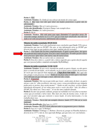 263
Perito 1: Não.
Assistente Técnico: Tá. Então já vou colocar um monte de coisas aqui.
Perito 2: Mas veja, isso não quer dizer em laudos posteriores a gente não foi
adicionando...
Assistente Técnico: Mas aí é outro processo...
Perito não identificado: O próprio Dump é um exemplo disso.
Assistente Técnico: Aí é outro processo...
Perito 2: Há tá.
Assistente Técnico: Não vale para esse aqui. Entendeu? É específico nesse. Eu
concordo contigo, inclusive eu vi o 1577, que já é bem mais atualizado, mas não tem
nada a ver com esse processo, infelizmente não se falam...
Minutos da mídia acautelada: 09:49-10:24
Assistente Técnico: Vocês não analisaram essas conclusões aqui [laudo 335] com as
informações que tem no DUMP? Ou seja, se tem informação nova no DUMP que
deveria estar aqui ou que poderia estar aqui, também não foi revisado?
Perito 3: Esse laudo não foi feito complementação. É igual a gente falou. Até agora
não pediram mais nada pra gente. Esse foi o único laudo feito. Acredito que foi o único
nesse processo. Quer dizer, tem outros, mas de outras áreas.
Assistente Técnico: Mas as outras não se comunicam.
Perito 3: Esse foi o único e, a partir daí, a única sugestão que a gente deu foi aquela
que você passou [sobre o material corrompido MyWebDay].
Minutos da mídia acautelada: 11:20- 14:25
Assistente Técnico: Só pra vocês entenderem aonde eu quero chegar, eu não quero
fazer a revisão de um laudo...eu tô sabendo, eu já vi vários outros laudos de processos
de vocês que isso aqui foi bem amplificado, a lupa ficou bem maior. Mas aqui não
tem, porque é este processo. Certo? Então eu vou fazer uma revisão aqui e vou trazer
coisa diferente do que está aqui, a mais, diferente não, a mais...
Perito 2: É possível.
Assistente Técnico: Não sou eu que tenho que trazer...então antes de fazer, eu quero
alertar o juiz lá “olha excelência, tem essa, essas e essas providências que ninguém
pediu para os peritos, faço assim mesmo?”. Senão eu não vou fazer, eu ficar dando
informação divergente, aí vai voltar para vocês e vocês vão dizer “não, ele olhou o
DUMP. Ele olhou isso. Tem a mais”. Aí vai dar uma confusão danada.
Perito 2: Eu não vejo grande confusão, porque na realidade você vai achar as mesmas
coisas que já existiam e talvez mais. Mas mais em cima da mesma coisa. A não ser
que você encontre algo que contrarie o nosso laudo. Aí seria interessante, é o teu
trabalho fazer isso.
Assistente Técnico: Vou te dar um exemplo clássico: laudo 1577! Não sei se vocês
lembram?
Perito não identificado: Qual que é o 1577?
Assistente Técnico: No 1577 vocês olharam todos os pagamentos para o Italiano.
Perito 2: Isso aí é o que? O Beluga?
Assistente Técnico: O Beluga e o Relmon. Deveria tá, porque tá Planilha Italiano e
deveria tá no 1577 e não tá. Isso aqui tudo Beluga, que que tem a ver com Italiano.
 