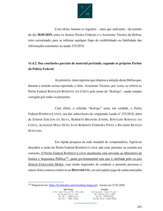 265
Com efeito, bastam os registros – mais que suficiente - da reunião
do dia 30.09.2019, entre os ilustres Peritos Federais e o Assistente Técnico da Defesa,
retro escrutinado, para se infirmar qualquer fiapo de credibilidade ou fiabilidade das
informações constantes no laudo 335/2018.
11.4.2. Das conclusões parciais do material periciado, segundo os próprios Peritos
da Polícia Federal:
Ao primeiro, insta registrar que chamou a atenção desta Defesa que,
durante a reunião acima reportada, o ilmo. Assistente Técnico, por vezes, se referiu ao
Perito Federal RONALDO ROSENAU DA COSTA pelo nome de “Rodrigo”, sendo sempre
corrigido por todos os presentes.
Com efeito, o referido “Rodrigo” seria, em verdade, o Perito
Federal RODRIGO LANGE, um dos subscritores do vergastado Laudo nº 335/2018, além
de EDMAR EDILTON DA SILVA, ROBERTO BRUNORI JUNIOR, RONALDO ROSENAU DA
COSTA, ALDEMAR MAIA NETO, IVAN ROBERTO FERREIRA PINTO e RICARDO REVECO
HURTADO.
Em rápida pesquisa na rede mundial de computadores, logrou-se
descobrir a razão do Perito Federal RODRIGO LANGE não estar presente na reunião em
comento. O Perito Federal RODRIGO LANGE atualmente está servindo ao Ministério da
Justiça e Segurança Pública293
, pasta governamental esta que é chefiada pelo ex-juiz
SÉRGIO FERNANDO MORO, cujo modo inquisidor de conduzir o presente processo e
outros feitos conexos relativos ao DEFENDENTE, em um espúrio jogo de cartas marcadas
293
Disponível em: https://br.linkedin.com/in/rodrigo-lange-pcf . Acesso em 23.02.2020.
 
