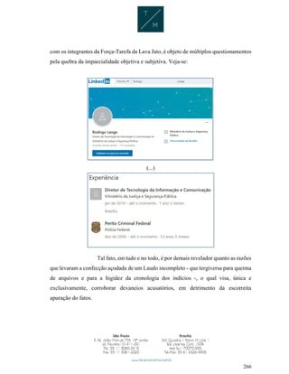 266
com os integrantes da Força-Tarefa da Lava Jato, é objeto de múltiplos questionamentos
pela quebra da imparcialidade objetiva e subjetiva. Veja-se:
(...)
Tal fato, em tudo e no todo, é por demais revelador quanto as razões
que levaram a confecção açodada de um Laudo incompleto - que tergiversa para queima
de arquivos e para a higidez da cronologia dos indícios -, o qual visa, única e
exclusivamente, corroborar devaneios acusatórios, em detrimento da escorreita
apuração do fatos.
 