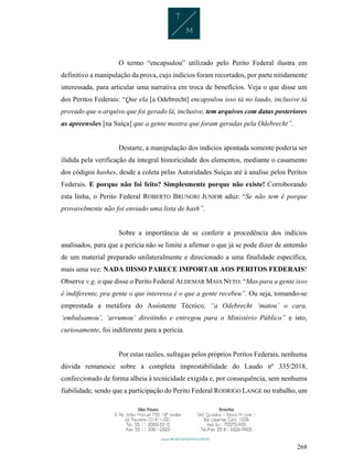 268
O termo “encapsulou” utilizado pelo Perito Federal ilustra em
definitivo a manipulação da prova, cujo indícios foram recortados, por parte nitidamente
interessada, para articular uma narrativa em troca de benefícios. Veja o que disse um
dos Peritos Federais: “Que ela [a Odebrecht] encapsulou isso tá no laudo, inclusive tá
provado que o arquivo que foi gerado lá, inclusive, tem arquivos com datas posteriores
as apreensões [na Suíça] que a gente mostra que foram geradas pela Odebrecht”.
Destarte, a manipulação dos indícios apontada somente poderia ser
ilidida pela verificação da integral historicidade dos elementos, mediante o casamento
dos códigos hashes, desde a coleta pelas Autoridades Suíças até à analise pelos Peritos
Federais. E porque não foi feito? Simplesmente porque não existe! Corroborando
esta linha, o Perito Federal ROBERTO BRUNORI JUNIOR aduz: “Se não tem é porque
provavelmente não foi enviado uma lista de hash”.
Sobre a importância de se conferir a procedência dos indícios
analisados, para que a perícia não se limite a afirmar o que já se pode dizer de antemão
de um material preparado unilateralmente e direcionado a uma finalidade específica,
mais uma vez: NADA DISSO PARECE IMPORTAR AOS PERITOS FEDERAIS!
Observe v.g. o que disse o Perito Federal ALDEMAR MAIA NETO: “Mas para a gente isso
é indiferente, pra gente o que interessa é o que a gente recebeu”. Ou seja, tomando-se
emprestada a metáfora do Assistente Técnico, “a Odebrecht ‘matou’ o cara,
‘embalsamou’, ‘arrumou’ direitinho e entregou para o Ministério Público” e isto,
curiosamente, foi indiferente para a perícia.
Por estas razões, sufragas pelos próprios Peritos Federais, nenhuma
dúvida remanesce sobre a completa imprestabilidade do Laudo nº 335/2018,
confeccionado de forma alheia à tecnicidade exigida e, por consequência, sem nenhuma
fiabilidade, sendo que a participação do Perito Federal RODRIGO LANGE no trabalho, um
 