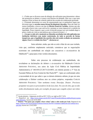161
(...) Tenho que os diversos casos de delação são suficientes para demonstrar o abuso
nas promessas ao delator e o pouco com Direitos do delatado. Dito isso, o que mais
importa é fixar as bases do controle judicial dos acordos de colaboração premiada.
(...) Pretendo demonstrar no curso da argumentação que os parâmetros legais que
deveriam reger os acordos nunca foram devidamente checados. Hoje são cada vez
menos lembrados, criou-se um tipo de Direito Penal de Curitiba, normas que não
tem nada a haver com o que está na lei e portanto se torna impossível o controle da
legalidade. Pouco importa o que a corte irá decidir porque isso será mudado daqui a
pouco, tendo em vista as más práticas que se desenvolveram (...)
(...) Ao que se sabe até o momento as cláusulas acordadas tem sido aplicadas nas
instâncias inferiores sem maior contestação, de tudo se percebe de forma
inequívoca, que a legalidade dos acordos não está sendo avaliada em momento
algum. Essa é a verdade dos fatos209
. (destacou-se)
Insta salientar, ainda, que não se está a falar de um caso isolado,
visto que, conforme amplamente noticiado, constata-se que as negociações
ocorreram em cambulhada em relação aos executivos e ex-executivos da
Odebrecht210
, quiçá para evitar versões dissonantes.
Sobre este processo de colaboração em cambulhada, são
reveladoras as declarações do delator e ex-executivo da Odebrecht CARLOS
ARMANDO PASCHOAL, nos autos da Ação Civil Pública de Improbidade
Administrativa nº 1061854-23.2017.8.26.0053, em trâmite perante a 3ª Vara da
Fazenda Pública do Foro Central de São Paulo/SP211
. Após ser confrontado sobre
a necessidade de ter que saber o que os demais delatores sabiam, já que em uma
colaboração o Delator confessa atos ou crimes próprios, respondeu CARLOS
ARMANDO PASCHOAL: “Sem nenhuma ironia. Desculpa, Doutor. Precisava
perguntar isso para os procuradores lá da Lava Jato. No caso do sítio, que eu não
tenho absolutamente nada, por exemplo, fui quase que coagido a fazer um relato
209
Sessão plenária - Julgamento da QO na PET 7.074 e no AgR na PET 7.074.
210
Disponível em: https://www.conjur.com.br/2017-mar-05/acordo-delacao-odebrecht-preve-pena-
antes-denuncia. Acesso em 22.02.2020.
211
Delator: “Fui quase que coagido a fazer relato” sobre o sítio usado por Lula. Disponível em:
https://noticias.uol.com.br/politica/ultimas-noticias/2019/07/16/delator-odebrecht-sitio-atibaia-lava-
jato.htm Acesso em: 23.02.2020.
 