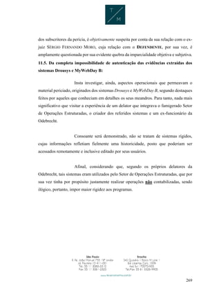 269
dos subscritores da perícia, é objetivamente suspeita por conta da sua relação com o ex-
juiz SÉRGIO FERNANDO MORO, cuja relação com o DEFENDENTE, por sua vez, é
amplamente questionada por sua evidente quebra da imparcialidade objetiva e subjetiva.
11.5. Da completa impossibilidade de autenticação das evidências extraídas dos
sistemas Drousys e MyWebDay B:
Insta investigar, ainda, aspectos operacionais que permeavam o
material periciado, originados dos sistemas Drousys e MyWebDay B, segundo destaques
feitos por aqueles que conheciam em detalhes os seus meandros. Para tanto, nada mais
significativo que visitar a experiência de um delator que integrava o famigerado Setor
de Operações Estruturadas, o criador dos referidos sistemas e um ex-funcionário da
Odebrecht.
Consoante será demonstrado, não se tratam de sistemas rígidos,
cujas informações refletiam fielmente uma historicidade, posto que poderiam ser
acessados remotamente e inclusive editado por seus usuários.
Afinal, considerando que, segundo os próprios delatores da
Odebrecht, tais sistemas eram utilizados pelo Setor de Operações Estruturadas, que por
sua vez tinha por propósito justamente realizar operações não contabilizadas, sendo
ilógico, portanto, impor maior rigidez aos programas.
 