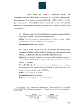 270
Nesse sentido, nos termos do depoimento prestado pelo
colaborador FERNANDO MIGLIACCIO, ex-executivo da Odebrecht e responsável por
fazer pagamentos de propinas, nos autos da Ação Penal nº 5021365-32.2017.4.04.7000,
que tramitou perante a 13ª Vara Federal Criminal da Subseção Judiciária de Curitiba/PR,
destacam-se os seguintes trechos extraídos da transcrição294
do registro audiovisual feito
em audiência:
(i) O trecho em que o Sr. FENANDO MIGLIACCIO afirma que era possível incluir e
excluir dados, arquivos e informações no sistema Drousys:
Defesa: Certo. Em relação ao sistema Drousys, era possível incluir e excluir
livremente dados, arquivos e informações desse sistema?
Fernando Migliaccio: Sim, era possível.
(ii) O trecho em que o Sr. FERNANDO MIGLIACCIO afirma que se reuniu diversas
vezes com o Sr. PAULO SÉRGIO DA ROCHA SOARES, para tratar sobre os sistemas
Drousys e MyWebDay B, sendo uma delas em Madrid, no ano de 2015:
Defesa: Certo. O senhor se lembra de ter participado em 2015 de alguma reunião com
o senhor Paulo Sérgio da Rocha Soares para tratar de questões relativas aos sistemas
Drousys e MyWebDay?
Fernando Migliaccio: Me lembro de ter estado com ele algumas vezes, e nós sempre
tratávamos de diversos assuntos, inclusive este assunto de Drousys. MyWebDay não,
porque ele não poderia fazer nada no MyWebDay.
Defesa: E essa reunião foi em Madrid?
Fernando Migliaccio: Uma delas foi.
Defesa: E qual era o objetivo dessa reunião em 2015?
294
DEP 5 - Evento n° 476 - Transcrição do depoimento de Fernando Migliaccio na ação penal nº
5021365-32.2017.4.04.7000 que tramitou perante a 13ª Vara Federal Criminal da Subseção Judiciária
de Curitiba/PR.
 
