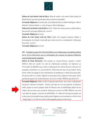 273
Defesa de Luiz Inácio Lula da Silva: Além do senhor e do senhor Paulo Sergio da
Rocha Soares que mais participou dessa reunião na Espanha?
Fernando Migliaccio: O irmão dele, Luiz Eduardo Soares, Emílio Rodrigues, Marco
Belinski, Vinícius Duolin, e o Luiz França e Olívio Rodrigues.
Defesa de Luiz Inácio Lula da Silva: Certo. Todos eles eram na época colaboradores
funcionários do grupo Odebrecht, correto?
Fernando Migliaccio: Correto.
Defesa de Luiz Inácio Lula da Silva: Todos eles naquele momento tinham a
preocupação em relação à operação que estava em curso, notadamente a Operação
Lava Jato, correto?
Fernando Migliaccio: Correto.
(iii) O trecho em que o Sr. FERNANDO MIGLIACCIO afirma que, em resposta à defesa
do Sr. PAULO BERNARDO, que as informações dos sistemas da empresa Odebrecht
eram periodicamente apagadas:
Defesa de Paulo Bernardo: Com relação ao sistema Drousys, quando o senhor
Hilberto Silva foi ouvido em sede de colaboração premiada, ele informou ao
Procurador da República que todas as informações do sistema Drousys eram por ele
apagadas anualmente ou semestralmente. Determinavam que ele procedesse dessa
forma. Então ele apagava essas informações na medida que o tempo fosse passando.
Eu queria saber se o senhor alguma vez participou dessa, digamos entre aspas, dessa
queima de arquivo do sistema Drousys ou era só o senhor Hilberto que fazia isso?
Fernando Migliaccio: Olha, eu não tô aqui pra questionar, mas assim, a informação
me parece um pouco estranha. A única coisa que me veio na memória, no Drousys
nada, porque eu nunca apaguei nada do Drousys mas no MyWebDay depois de um
tempo, não era uma coisa constante, desde que eu entrei em 2009, Hilberto veio com
essa ideia de apagar o passado do MyWebDay. E o Marcelo não queria porque ele
achava que era prejudicial que podia perder alguma coisa na memória, aí ficou esse
“lenga lenga” e eu não sei se foi ou não apagado porque eu não usava.
 