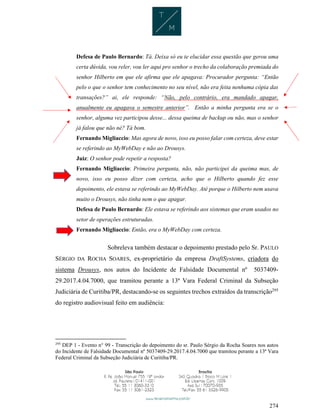 274
Defesa de Paulo Bernardo: Tá. Deixa só eu te elucidar essa questão que gerou uma
certa dúvida, vou reler, vou ler aqui pro senhor o trecho da colaboração premiada do
senhor Hilberto em que ele afirma que ele apagava: Procurador pergunta: “Então
pelo o que o senhor tem conhecimento no seu nível, não era feita nenhuma cópia das
transações?” ai, ele responde: “Não, pelo contrário, era mandado apagar,
anualmente eu apagava o semestre anterior”. Então a minha pergunta era se o
senhor, alguma vez participou desse... dessa queima de backup ou não, mas o senhor
já falou que não né? Tá bom.
Fernando Migliaccio: Mas agora de novo, isso eu posso falar com certeza, deve estar
se referindo ao MyWebDay e não ao Drousys.
Juiz: O senhor pode repetir a resposta?
Fernando Migliaccio: Primeira pergunta, não, não participei da queima mas, de
novo, isso eu posso dizer com certeza, acho que o Hilberto quando fez esse
depoimento, ele estava se referindo ao MyWebDay. Até porque o Hilberto nem usava
muito o Drousys, não tinha nem o que apagar.
Defesa de Paulo Bernardo: Ele estava se referindo aos sistemas que eram usados no
setor de operações estruturadas.
Fernando Migliaccio: Então, era o MyWebDay com certeza.
Sobreleva também destacar o depoimento prestado pelo Sr. PAULO
SÉRGIO DA ROCHA SOARES, ex-proprietário da empresa DraftSystems, criadora do
sistema Drousys, nos autos do Incidente de Falsidade Documental nº 5037409-
29.2017.4.04.7000, que tramitou perante a 13ª Vara Federal Criminal da Subseção
Judiciária de Curitiba/PR, destacando-se os seguintes trechos extraídos da transcrição295
do registro audiovisual feito em audiência:
295
DEP 1 - Evento n° 99 - Transcrição do depoimento do sr. Paulo Sérgio da Rocha Soares nos autos
do Incidente de Falsidade Documental nº 5037409-29.2017.4.04.7000 que tramitou perante a 13ª Vara
Federal Criminal da Subseção Judiciária de Curitiba/PR.
 