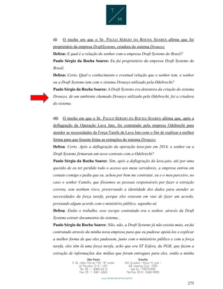 275
(i) O trecho em que o Sr. PAULO SÉRGIO DA ROCHA SOARES afirma que foi
proprietário da empresa DraftSystems, criadora do sistema Drousys:
Defesa: E qual é a relação do senhor com a empresa Draft Systems do Brasil?
Paulo Sérgio da Rocha Soares: Eu fui proprietário da empresa Draft Systems do
Brasil.
Defesa: Certo. Qual o conhecimento e eventual relação que o senhor tem, o senhor
ou a Draft Systems tem com o sistema Drousys utilizado pela Odebrecht?
Paulo Sérgio da Rocha Soares: A Draft Systems era detentora da criação do sistema
Drousys, de um ambiente chamado Drousys utilizado pela Odebrecht, foi a criadora
do sistema.
(ii) O trecho em que o Sr. PAULO SÉRGIO DA ROCHA SOARES afirma que, após a
deflagração da Operação Lava Jato, foi contratado pela empresa Odebrecht para
atender as necessidades da Força-Tarefa da Lava Jato com o fim de explicar a melhor
forma para que fossem feitas as extrações do sistema Drousys:
Defesa: Certo. Após a deflagração da operação lava-jato em 2014, o senhor ou a
Draft Systems firmaram um novo contrato com a Odebrecht?
Paulo Sérgio da Rocha Soares: Sim, após a deflagração da lava-jato, até por uma
questão de eu ter perdido todo o acesso aos meus servidores, a empresa entrou em
contato comigo e pediu que eu, achou por bem me contratar, eu e o meu parceiro, no
caso o senhor Camilo, que fôssemos as pessoas responsáveis por fazer a extração
correta, sem nenhum risco, preservando a identidade dos dados para atender as
necessidades da força tarefa, porque eles estavam em vias de fazer um acordo,
prestando algum acordo com o ministério público, suponho né.
Defesa: Então o trabalho, esse escopo contratado era o senhor, através da Draft
Systems extrair documentos do sistema...
Paulo Sérgio da Rocha Soares: Não, não, a Draft Systems já não existia mais, eu fui
contratado através da minha nova empresa para que eu pudesse apoiá-los e explicar
a melhor forma de que eles pudessem, junto com o ministério público e com a força
tarefa, eles têm lá uma força tarefa, acho que era ST Esfera, da PGR, que fazem a
extração de informações das mídias que foram entregues para eles, então a minha
 