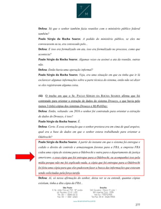 277
Defesa: Só que o senhor também fazia reuniões com o ministério público federal
também?
Paulo Sérgio da Rocha Soares: A pedido do ministério público, se eles me
convocassem eu ia, era convocado pelo...
Defesa: E isso era formalizado em ata, isso era formalizado no processo, como que
acontecia?
Paulo Sérgio da Rocha Soares: Algumas vezes eu assinei a ata da reunião, outras
não.
Defesa: Então havia uma operação informal?
Paulo Sérgio da Rocha Soares: Veja, era uma situação em que eu tinha que ir lá
esclarecer algumas informações sobre a parte técnica do sistema, então não sei dizer
se eles registravam alguma coisa.
(iii) O trecho em que o Sr. PAULO SÉRGIO DA ROCHA SOARES afirma que foi
contratado para orientar a extração de dados do sistema Drousys, e que havia pelo
menos 3 (três) cópias dos sistemas Drousys e MyWebDay:
Defesa: Então, voltando: em 2016 o senhor foi contratado para orientar a extração
de dados do Drousys, é isso?
Paulo Sérgio da Rocha Soares: É.
Defesa: Certo. E essa orientação que o senhor prestava era em cima de qual arquivo,
qual era a base de dados em que o senhor estava trabalhando para orientar a
Odebrecht?
Paulo Sérgio da Rocha Soares: A partir do instante em que o sistema foi entregue e
cedido o direito de controle e armazenagem forense para a FRA, a empresa FRA
cedeu uma cópia do sistema para a Odebrecht e outra para o departamento de justiça
americano, e essa cópia que foi entregue para a Odebrecht, eu acompanhei isso pela
mídia porque não me foi explicado nada, a cópia que foi entregue para a Odebrecht
foi feita uma cópia para que eles pudessem fazer a busca das informações que estavam
sendo solicitadas pela força tarefa.
Defesa: Aí, só nessa afirmação do senhor, deixa ver se eu entendi, quantas cópias
existiam, tinha a dita cópia da FRA...
 
