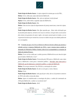 278
Paulo Sérgio da Rocha Soares: A cópia original do sistema que era da FRA...
Defesa: Certo, tinha uma cópia informal da Odebrecht...
Paulo Sérgio da Rocha Soares: Não, não era informal, ela foi formal.
Defesa: Certo, então tinha a segunda cópia da Odebrecht...
Paulo Sérgio da Rocha Soares: Sim.
Defesa: Uma terceira cópia do departamento de justiça americana, eram três cópias,
então?
Paulo Sérgio da Rocha Soares: Sim. Que suponha que... Bom, toda solicitação que
me foi feita pela empresa, inclusive isso reza no contrato, é de que todo o acesso fosse
feito dentro da garantia do maior sigilo e da maior preservação de dados, eu era
responsável inclusive por ensiná-los a acessar os dados sem que esses dados pudessem
ser corrompidos.
(iv) O trecho em que o Sr. PAULO SÉRGIO DA ROCHA SOARES afirma que prestou o
referido serviço à empresa Odebrecht em 2016, e que à mesma época atendia as
demandas do Ministério Público Federal, além de ter acompanhado as extrações de
dados do sistema Drousys:
Defesa: E esse serviço então que o senhor prestou à Odebrecht era em cima da cópia
que foi dada à Odebrecht, é isso?
Paulo Sérgio da Rocha Soares: Fornecida pela FRA para a Odebrecht, uma cópia
para a Odebrecht e outra para o ministério público... Desculpe, uma cópia para a
Odebrecht, que foi dada para o ministério público, a cópia da Odebrecht.
Defesa: Foi em que momento? Em 2016 foi a contratação do senhor.
Paulo Sérgio da Rocha Soares: Eu não sei, foi após a visita à Suécia.
Defesa: Certo.
Paulo Sérgio da Rocha Soares: Acho que foi por volta, não sei, do primeiro semestre
de 2016, não tenho certeza das datas.
Defesa: Agora só estabelecendo a cronologia dos fatos, o senhor foi contratado em
2016 pela Odebrecht, o senhor se recorda do mês?
Paulo Sérgio da Rocha Soares: Abril.
 