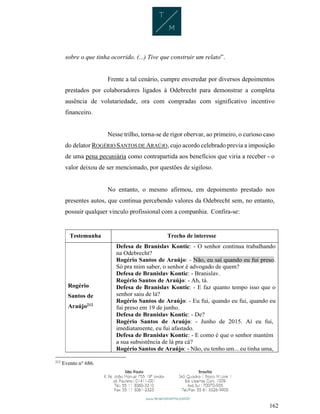 162
sobre o que tinha ocorrido. (...) Tive que construir um relato”.
Frente a tal cenário, cumpre enveredar por diversos depoimentos
prestados por colaboradores ligados à Odebrecht para demonstrar a completa
ausência de volutariedade, ora com compradas com significativo incentivo
financeiro.
Nesse trilho, torna-se de rigor obervar, ao primeiro, o curioso caso
do delator ROGÉRIO SANTOS DE ARAÚJO, cujo acordo celebrado previa a imposição
de uma pena pecuniária como contrapartida aos benefícios que viria a receber - o
valor deixou de ser mencionado, por questões de sigiloso.
No entanto, o mesmo afirmou, em depoimento prestado nos
presentes autos, que continua percebendo valores da Odebrecht sem, no entanto,
possuir qualquer vinculo profissional com a companhia. Confira-se:
Testemunha Trecho de interesse
Rogério
Santos de
Araújo212
Defesa de Branislav Kontic: - O senhor continua trabalhando
na Odebrecht?
Rogério Santos de Araújo: - Não, eu saí quando eu fui preso.
Só pra mim saber, o senhor é advogado de quem?
Defesa de Branislav Kontic: - Branislav.
Rogério Santos de Araújo: - Ah, tá.
Defesa de Branislav Kontic: - E faz quanto tempo isso que o
senhor saiu de lá?
Rogério Santos de Araújo: - Eu fui, quando eu fui, quando eu
fui preso em 19 de junho.
Defesa de Branislav Kontic: - De?
Rogério Santos de Araújo: - Junho de 2015. Aí eu fui,
imediatamente, eu fui afastado.
Defesa de Branislav Kontic: - E como é que o senhor mantém
a sua subsistência de lá pra cá?
Rogério Santos de Araújo: - Não, eu tenho um... eu tinha uma,
212
Evento n° 686.
 