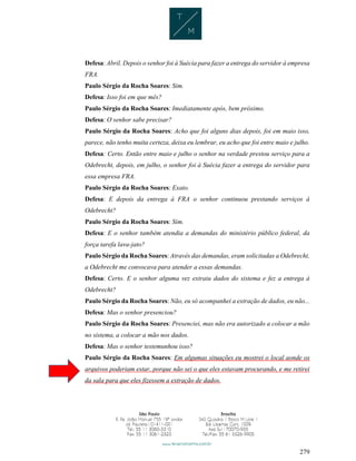 279
Defesa: Abril. Depois o senhor foi à Suécia para fazer a entrega do servidor à empresa
FRA.
Paulo Sérgio da Rocha Soares: Sim.
Defesa: Isso foi em que mês?
Paulo Sérgio da Rocha Soares: Imediatamente após, bem próximo.
Defesa: O senhor sabe precisar?
Paulo Sérgio da Rocha Soares: Acho que foi alguns dias depois, foi em maio isso,
parece, não tenho muita certeza, deixa eu lembrar, eu acho que foi entre maio e julho.
Defesa: Certo. Então entre maio e julho o senhor na verdade prestou serviço para a
Odebrecht, depois, em julho, o senhor foi à Suécia fazer a entrega do servidor para
essa empresa FRA.
Paulo Sérgio da Rocha Soares: Exato.
Defesa: E depois da entrega à FRA o senhor continuou prestando serviços à
Odebrecht?
Paulo Sérgio da Rocha Soares: Sim.
Defesa: E o senhor também atendia a demandas do ministério público federal, da
força tarefa lava-jato?
Paulo Sérgio da Rocha Soares: Através das demandas, eram solicitadas a Odebrecht,
a Odebrecht me convocava para atender a essas demandas.
Defesa: Certo. E o senhor alguma vez extraiu dados do sistema e fez a entrega à
Odebrecht?
Paulo Sérgio da Rocha Soares: Não, eu só acompanhei a extração de dados, eu não...
Defesa: Mas o senhor presenciou?
Paulo Sérgio da Rocha Soares: Presenciei, mas não era autorizado a colocar a mão
no sistema, a colocar a mão nos dados.
Defesa: Mas o senhor testemunhou isso?
Paulo Sérgio da Rocha Soares: Em algumas situações eu mostrei o local aonde os
arquivos poderiam estar, porque não sei o que eles estavam procurando, e me retirei
da sala para que eles fizessem a extração de dados.
 