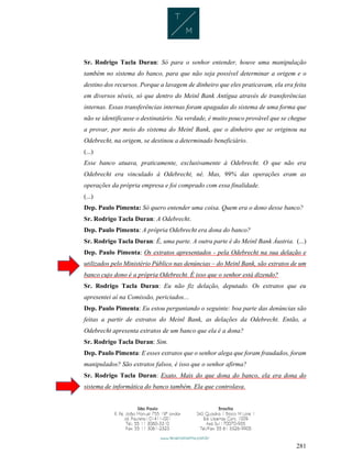 281
Sr. Rodrigo Tacla Duran: Só para o senhor entender, houve uma manipulação
também no sistema do banco, para que não seja possível determinar a origem e o
destino dos recursos. Porque a lavagem de dinheiro que eles praticavam, ela era feita
em diversos níveis, só que dentro do Meinl Bank Antígua através de transferências
internas. Essas transferências internas foram apagadas do sistema de uma forma que
não se identificasse o destinatário. Na verdade, é muito pouco provável que se chegue
a provar, por meio do sistema do Meinl Bank, que o dinheiro que se originou na
Odebrecht, na origem, se destinou a determinado beneficiário.
(...)
Esse banco atuava, praticamente, exclusivamente à Odebrecht. O que não era
Odebrecht era vinculado à Odebrecht, né. Mas, 99% das operações eram as
operações da própria empresa e foi comprado com essa finalidade.
(...)
Dep. Paulo Pimenta: Só quero entender uma coisa. Quem era o dono desse banco?
Sr. Rodrigo Tacla Duran: A Odebrecht.
Dep. Paulo Pimenta: A própria Odebrecht era dona do banco?
Sr. Rodrigo Tacla Duran: É, uma parte. A outra parte é do Meinl Bank Áustria. (...)
Dep. Paulo Pimenta: Os extratos apresentados - pela Odebrecht na sua delação e
utilizados pelo Ministério Público nas denúncias – do Meinl Bank, são extratos de um
banco cujo dono é a própria Odebrecht. É isso que o senhor está dizendo?
Sr. Rodrigo Tacla Duran: Eu não fiz delação, deputado. Os extratos que eu
apresentei aí na Comissão, periciados...
Dep. Paulo Pimenta: Eu estou perguntando o seguinte: boa parte das denúncias são
feitas a partir de extratos do Meinl Bank, as delações da Odebrecht. Então, a
Odebrecht apresenta extratos de um banco que ela é a dona?
Sr. Rodrigo Tacla Duran: Sim.
Dep. Paulo Pimenta: E esses extratos que o senhor alega que foram fraudados, foram
manipulados? São extratos falsos, é isso que o senhor afirma?
Sr. Rodrigo Tacla Duran: Exato. Mais do que dona do banco, ela era dona do
sistema de informática do banco também. Ela que controlava.
 