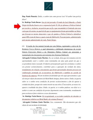282
Dep. Paulo Pimenta: Então, o senhor tem como provar isso? O senhor tem perícia
disso?
Sr. Rodrigo Tacla Duran: Isso já está provado. O irmão do Luiz Eduardo, o Paulo
Sérgio da Rocha Soares era o responsável pela TI. Ele já afirmou à Polícia Federal
por escrito e, inclusive, na perícia que eu fiz e que encaminhei à Comissão tem essa
carta que ele assina, na qual ele diz que os equipamentos foram apreendidos na Suíça,
que ficavam no mesmo datacenter e que ele ajudou a Polícia Federal a identificar
quais HDs eram do banco e quais eram da Odebrecht. Ficavam juntos, administrados
pelo mesmo administrador de rede, Paulo Sérgio.
(ii) O trecho da Ata notarial lavrada por esta Defesa, registrando a oitiva do Sr.
RODRIGO TACLA DURAN, a qual demonstra o deliberado desinteresse do ex-juiz
SÉRGIO FERNANDO MORO e do Ministério Público Federal em perscrutar a
manipulação dos documentos provenientes dos Sistemas Odebrecht:
Advogado Cristiano Zanin Martins: Eu, na verdade, dizia que nós tentamos em três
oportunidades ouvir o senhor como testemunha em uma ação penal em que o
ex-presidente Lula é acusado. O objetivo principal pelo qual nós arrolamos o senhor
era prestar esclarecimentos, contribuir para a apuração da verdade dos fatos,
notadamente em relação a documentos que foram apresentados durante processo de
colaboração premiada de ex-executivos da Odebrecht e também no acordo de
leniência da empresa. Há um incidente de falsidade que nós aqui apresentamos e que
ele tem por objeto documentos do Meinl Bank Antígua, dentre outros. Então, eu queria
saber se o senhor teria condições de prestar esclarecimentos a fim de apurar a
verdade dos fatos, porque nós vamos insistir na sua oitiva. É necessário, ao nosso ver,
apurar a realidade dos fatos. Então, eu queria, se o senhor pudesse, nos dizer se o
senhor se sente em condições de prestar depoimento como testemunha, notadamente
para esclarecer fatos relativos a esses documentos.
Sr. Rodrigo Tacla Duran: Só recapitulando, se eu tenho condições de elucidar os
documentos relativos ao Meinl Bank e do sistema Drousys?
Advogado Cristiano Zanin Martins: Isso, exatamente. São documentos que são
objeto de um incidente de falsidade.
 