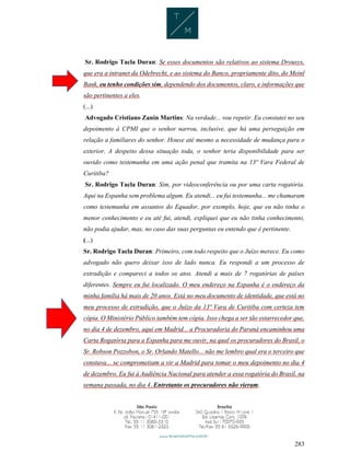 283
Sr. Rodrigo Tacla Duran: Se esses documentos são relativos ao sistema Drousys,
que era a intranet da Odebrecht, e ao sistema do Banco, propriamente dito, do Meinl
Bank, eu tenho condições sim, dependendo dos documentos, claro, e informações que
são pertinentes a eles.
(...)
Advogado Cristiano Zanin Martins: Na verdade... vou repetir. Eu constatei no seu
depoimento à CPMI que o senhor narrou, inclusive, que há uma perseguição em
relação a familiares do senhor. Houve até mesmo a necessidade de mudança para o
exterior. A despeito dessa situação toda, o senhor teria disponibilidade para ser
ouvido como testemunha em uma ação penal que tramita na 13ª Vara Federal de
Curitiba?
Sr. Rodrigo Tacla Duran: Sim, por videoconferência ou por uma carta rogatória.
Aqui na Espanha sem problema algum. Eu atendi... eu fui testemunha... me chamaram
como testemunha em assuntos do Equador, por exemplo, hoje, que eu não tinha o
menor conhecimento e eu até fui, atendi, expliquei que eu não tinha conhecimento,
não podia ajudar, mas, no caso das suas perguntas eu entendo que é pertinente.
(...)
Sr. Rodrigo Tacla Duran: Primeiro, com todo respeito que o Juízo merece. Eu como
advogado não quero deixar isso de lado nunca. Eu respondi a um processo de
extradição e compareci a todos os atos. Atendi a mais de 7 rogatórias de países
diferentes. Sempre eu fui localizado. O meu endereço na Espanha é o endereço da
minha família há mais de 20 anos. Está no meu documento de identidade, que está no
meu processo de extradição, que o Juízo da 13ª Vara de Curitiba com certeza tem
cópia. O Ministério Público também tem cópia. Isso chega a ser tão estarrecedor que,
no dia 4 de dezembro, aqui em Madrid... a Procuradoria do Paraná encaminhou uma
Carta Rogatória para a Espanha para me ouvir, na qual os procuradores do Brasil, o
Sr. Robson Pozzobon, o Sr. Orlando Matello... não me lembro qual era o terceiro que
constava... se comprometiam a vir a Madrid para tomar o meu depoimento no dia 4
de dezembro. Eu fui à Audiência Nacional para atender a essa rogatória do Brasil, na
semana passada, no dia 4. Entretanto os procuradores não vieram.
 