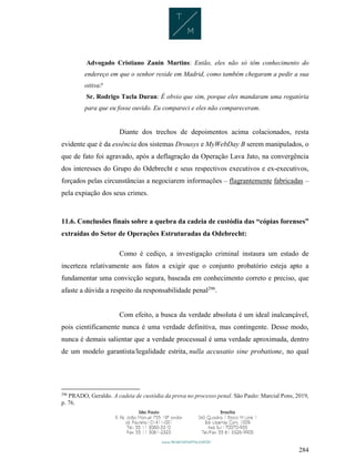 284
Advogado Cristiano Zanin Martins: Então, eles não só têm conhecimento do
endereço em que o senhor reside em Madrid, como também chegaram a pedir a sua
oitiva?
Sr. Rodrigo Tacla Duran: É obvio que sim, porque eles mandaram uma rogatória
para que eu fosse ouvido. Eu compareci e eles não compareceram.
Diante dos trechos de depoimentos acima colacionados, resta
evidente que é da essência dos sistemas Drousys e MyWebDay B serem manipulados, o
que de fato foi agravado, após a deflagração da Operação Lava Jato, na convergência
dos interesses do Grupo do Odebrecht e seus respectivos executivos e ex-executivos,
forçados pelas circunstâncias a negociarem informações – flagrantemente fabricadas –
pela expiação dos seus crimes.
11.6. Conclusões finais sobre a quebra da cadeia de custódia das “cópias forenses”
extraídas do Setor de Operações Estruturadas da Odebrecht:
Como é cediço, a investigação criminal instaura um estado de
incerteza relativamente aos fatos a exigir que o conjunto probatório esteja apto a
fundamentar uma convicção segura, baseada em conhecimento correto e preciso, que
afaste a dúvida a respeito da responsabilidade penal296
.
Com efeito, a busca da verdade absoluta é um ideal inalcançável,
pois cientificamente nunca é uma verdade definitiva, mas contingente. Desse modo,
nunca é demais salientar que a verdade processual é uma verdade aproximada, dentro
de um modelo garantista/legalidade estrita, nulla accusatio sine probatione, no qual
296
PRADO, Geraldo. A cadeia de custódia da prova no processo penal. São Paulo: Marcial Pons, 2019,
p. 76.
 