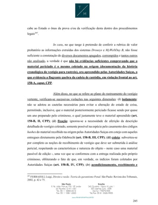 285
cabe ao Estado o ônus da prova e/ou da verificação desta dentro dos procedimentos
legais297
.
In casu, no que tange à pretensão de conferir a rubrica de valor
probatório as informações extraídas dos sistemas Drousys e MyWebDay B, não fosse
suficiente a constatação de diversos documentos apagados, corrompidos e tantos outros
não analisado, a verdade é que não há evidências suficientes comprovando que o
material periciado é o mesmo coletado na origem (documentação da história
cronológica do vestígio para rastreio), ora apreendido pelas Autoridades Suíças, o
que evidencia a flagrante quebra da cadeia de custódia, em violação frontal ao art.
158-A, caput, CPP.
Além disso, no que se refere ao plano do rastreamento do vestígio
vertente, verificam-se sucessivas violações nas seguintes dimensões: (i) isolamento:
não se adotou as cautelas necessárias para evitar a alteração do estado de coisa,
permitindo, inclusive, que o material posteriormente periciado ficasse sendo por quase
um ano preparado pelo criminoso, o qual justamente teve o material apreendido (art.
158-B, II, CPP); (ii) fixação: ignorou-se a necessidade de aferição da descrição
detalhada do vestígio coletado, somente possível na espécie pelo casamento dos códigos
hashes do material recolhido na origem pelas Autoridades Suíças em cotejo com aqueles
entregues diretamente pela Odebrecht (art. 158-B, III, CPP); (iii) coleta: subverteu-se
por completo as noções de recolhimento de vestígio que deve ser submetida à análise
pericial, respeitando as características e natureza do objeto - neste caso uma material
passível de edição -, uma vez que se conformou com a entrega realizada pelo próprio
criminoso, obliterando o fato de que, em verdade, os indícios foram coletados por
Autoridades Suíças (art. 158-B, IV, CPP); (iv) acondicionamento, recebimento e
297
FERRAJOLI, Luigi, Direito e razão. Teoria do garantismo Penal. São Paulo: Revista dos Tribunais,
2002, p. 42 e 75.
 