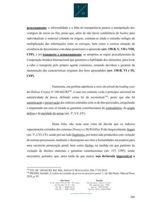 286
processamento: a informalidade e a falta de transparência pautou a manipulação dos
vestígios do início ao fim, posto que, além de não haver conferência de hashes para
individualizar o material coletado na origem, constata-se ainda o estranho milagre da
multiplicação das informações entre as entregas, bem como a curiosa situação da
existência de documentos com datas posteriores a apreensão (art. 158-B, V, VII e VIII,
CPP); e (v) transporte e armazenamento: se atropelou as regras procedimentais de
Cooperação Jurídica Internacional que garantem a fiabilidade dos elementos, para levar
a cabo o transporte pelo próprio agente criminoso, restando duvidosa a garantia da
manutenção das características originais dos bens apreendidos (art. 158-B, VI e IX,
CPP).
Outrossim, em perfeita aderência a ratio decidendi do leading case
do Habeas Corpus nº 160.662/RJ298
, o caso em comento viola o princípio universal da
autenticidade da prova, definido como lei da mesmidade299
, posto que não há
autenticação e preservação dos indícios coletados com os de fato periciados, aniquilando
e amputando em uma só tacada as garantias constitucionais do contraditório, da ampla
defesa e da paridade de armas (art. 5º, LV, CF).
Desta feita, não resta uma crina de dúvida que os indícios
supostamente extraídos dos sistemas Drousys e MyWebDay B são inegavelmente ilegais
(art. 5º, LVI, CF), sendo por um lado ilegítimos, por terem sido produzidos com violação
de normas processuais, mediante o desrespeito aos ritos e formalidades necessários para
uma escorreita persecução penal; bem como ilícitas, na medida em que partiram da
violação de direitos materiais e garantias constitucionais (art. 157, CPP); sendo
necessário, portanto, que, antes tarde do que nunca, seja declarada imprestável a
298
STJ, HC 160.662/RJ, Rel. Min. ASSUSETE MAGALHÃES, DJe 17.03.2014.
299
PRADO, Geraldo. A cadeia de custódia da prova no processo penal. 1. ed. São Paulo: Marcial Pons,
2019, p. 95.
 