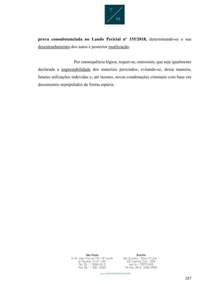 287
prova consubstanciada no Laudo Pericial nº 335/2018, determinando-se o seu
desentranhamento dos autos e posterior inutilização.
Por consequência lógica, requer-se, outrossim, que seja igualmente
declarada a imprestabilidade dos materiais periciados, evitando-se, dessa maneira,
futuras utilizações indevidas e, até mesmo, novas condenações criminais com base em
documentos manipulados de forma espúria.
 