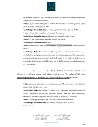 290
foi feita uma cópia para que eles pudessem fazer a busca das informações que estavam
sendo solicitadas pela força tarefa.
Defesa: Aí, só nessa afirmação do senhor, deixa ver se eu entendi, quantas cópias
existiam, tinha a dita cópia da FRA...
Paulo Sérgio da Rocha Soares: A cópia original do sistema que era da FRA...
Defesa: Certo, tinha uma cópia informal da Odebrecht...
Paulo Sérgio da Rocha Soares: Não, não era informal, ela foi formal.
Defesa: Certo, então tinha a segunda cópia da Odebrecht...
Paulo Sérgio da Rocha Soares: Sim.
Defesa: Uma terceira cópia do departamento de justiça americana, eram três cópias,
então?
Paulo Sérgio da Rocha Soares: Sim. Que suponha que... Bom, toda solicitação que
me foi feita pela empresa, inclusive isso reza no contrato, é de que todo o acesso fosse
feito dentro da garantia do maior sigilo e da maior preservação de dados, eu era
responsável inclusive por ensiná-los a acessar os dados sem que esses dados pudessem
ser corrompidos.
Curiosamente, o Sr. PAULO SÉRGIO DA ROCHA SOARES ainda
afirmou na ocasião que prestou o referido serviço à empresa Odebrecht em 2016, e que
à mesma época atendia as demandas do Ministério Público Federal. Pasmem:
Defesa: E esse serviço então que o senhor prestou à Odebrecht era em cima da cópia
que foi dada à Odebrecht, é isso?
Paulo Sérgio da Rocha Soares: Fornecida pela FRA para a Odebrecht, uma cópia
para a Odebrecht e outra para o ministério público... Desculpe, uma cópia para a
Odebrecht, que foi dada para o ministério público, a cópia da Odebrecht.
Defesa: Foi em que momento? Em 2016 foi a contratação do senhor.
Paulo Sérgio da Rocha Soares: Eu não sei, foi após a visita à Suécia.
Defesa: Certo.
 