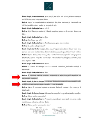 291
Paulo Sérgio da Rocha Soares: Acho que foi por volta, não sei, do primeiro semestre
de 2016, não tenho certeza das datas.
Defesa: Agora só estabelecendo a cronologia dos fatos, o senhor foi contratado em
2016 pela Odebrecht, o senhor se recorda do mês?
Paulo Sérgio da Rocha Soares: Abril.
Defesa: Abril. Depois o senhor foi à Suécia para fazer a entrega do servidor à empresa
FRA.
Paulo Sérgio da Rocha Soares: Sim.
Defesa: Isso foi em que mês?
Paulo Sérgio da Rocha Soares: Imediatamente após, bem próximo.
Defesa: O senhor sabe precisar?
Paulo Sérgio da Rocha Soares: Acho que foi alguns dias depois, foi em maio isso,
parece, não tenho muita certeza, deixa eu lembrar, eu acho que foi entre maio e julho.
Defesa: Certo. Então entre maio e julho o senhor na verdade prestou serviço para a
Odebrecht, depois, em julho, o senhor foi à Suécia fazer a entrega do servidor para
essa empresa FRA.
Paulo Sérgio da Rocha Soares: Exato.
Defesa: E depois da entrega à FRA o senhor continuou prestando serviços à
Odebrecht?
Paulo Sérgio da Rocha Soares: Sim.
Defesa: E o senhor também atendia a demandas do ministério público federal, da
força tarefa lava-jato?
Paulo Sérgio da Rocha Soares: Através das demandas, eram solicitadas a Odebrecht,
a Odebrecht me convocava para atender a essas demandas.
Defesa: Certo. E o senhor alguma vez extraiu dados do sistema e fez a entrega à
Odebrecht?
Paulo Sérgio da Rocha Soares: Não, eu só acompanhei a extração de dados, eu não...
Defesa: Mas o senhor presenciou?
Paulo Sérgio da Rocha Soares: Presenciei, mas não era autorizado a colocar a mão
no sistema, a colocar a mão nos dados.
Defesa: Mas o senhor testemunhou isso?
 