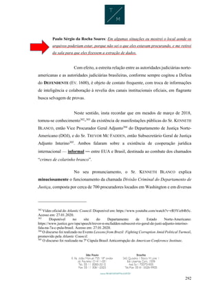 292
Paulo Sérgio da Rocha Soares: Em algumas situações eu mostrei o local aonde os
arquivos poderiam estar, porque não sei o que eles estavam procurando, e me retirei
da sala para que eles fizessem a extração de dados.
Com efeito, a estreita relação entre as autoridades judiciárias norte-
americanas e as autoridades judiciárias brasileiras, conforme sempre cogitou a Defesa
do DEFENDENTE (EV. 1600), é objeto de contato frequente, com troca de informações
de inteligência e colaboração à revelia dos canais institucionais oficiais, em flagrante
busca selvagem de provas.
Neste sentido, insta recordar que em meados de março de 2018,
tomou-se conhecimento302
-303
da existência de manifestações públicas do Sr. KENNETH
BLANCO, então Vice Procurador Geral Adjunto304
do Departamento de Justiça Norte-
Americano (DOJ), e do Sr. TREVOR MC FADDEN, então Subsecretário Geral de Justiça
Adjunto Interino305
. Ambos falaram sobre a existência de cooperação jurídica
internacional — informal — entre EUA e Brasil, destinada ao combate dos chamados
“crimes de colarinho branco”.
No seu pronunciamento, o Sr. KENNETH BLANCO explica
minuciosamente o funcionamento da chamada Divisão Criminal do Departamento de
Justiça, composta por cerca de 700 procuradores locados em Washington e em diversas
302
Vídeo oficial do Atlantic Council. Disponível em: https://www.youtube.com/watch?v=rR5Yiz84b5c.
Acesso em: 27.01.2020.
303
Disponível no site do Departamento de Estado Norte-Americano:
https://www.justice.gov/opa/speech/trevor-n-mcfadden-subsecret-rio-geral-de-justi-adjunto-interino-
fala-na-7a-c-pula-brasil. Acesso em: 27.01.2020.
304
O discurso foi realizado no Evento Lessons from Brazil: Fighting Corruption Amid Political Turmoil,
promovido pela Atlantic Council.
305
O discurso foi realizado na 7ª Cúpula Brasil Anticorrupção do American Conference Institute.
 