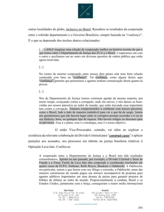 293
outras localidades do globo, inclusive no Brasil. Ressaltou os resultados da cooperação
entre o referido departamento e o Governo Brasileiro, sempre baseada na “confiança”.
É o que se depreende dos trechos abaixo colacionados:
[...] é difícil imaginar uma relação de cooperação melhor na história recente do que a
que temos entre o Departamento de Justiça dos EUA e o Brasil. Cooperamos um com
o outro e auxiliamos um ao outro em diversas questões de ordem pública que estão
agora resolvidas.
[...]
No centro da enorme cooperação entre nossos dois países está uma forte relação
construída com base na “confiança”. Tal confiança, como alguns dizem aqui
“confiança”, permite que promotores e agentes tenham comunicação direta quanto às
provas.
[...]
Nós do Departamento de Justiça iremos continuar agindo da mesma maneira, por
muito tempo, avançando contra a corrupção, onde ela estiver, e nós damos as boas-
vindas aos nossos parceiros ao redor do mundo, que estão travando essa importante
luta contra a corrupção. Estamos comprometidos a colaborar com nossos parceiros,
como o Brasil, lado a lado de maneira inabalável para ver o que há de surgir. Juntos
nós garantiremos que não haverá lugar onde os corruptos possam esconder a si ou ao
seu dinheiro, bens, ou qualquer tipo de riqueza. Não haverá refúgio ou descanso para
os perversos. Esse é o plano, essa é a estratégia, esse é o nosso objetivo.
O então Vice-Procurador, contudo, vai além ao explicar a
existência da relevante colaboração da Divisão Criminal para “construir casos” e aplicar
punições aos acusados, nos processos em trâmite na justiça brasileira relativos à
Operação Lava-Jato. Confira-se:
A cooperação entre o Departamento de Justiça e o Brasil tem tido resultados
extraordinários. Apenas no ano passado, por exemplo, a Divisão Criminal e Setor de
Fraude e a Força Tarefa da Lava Jato têm cooperado e coordenado resoluções em
quatro casos da FCPA. Embraer, Rolls Royce, Braskem e Odebrecht. A Odebrecht,
em particular, notem o que fazem com seu fôlego e extensão, a Odebrecht, umas das
maiores construtoras do mundo pagou um número incomparável de propinas para
agentes públicos importantes em uma dezena de países para garantir projetos de
bilhões de dólares ao redor do mundo. Proporcionalmente à conduta, Brasil e os
Estados Unidos, juntamente com a Suíça, conseguiram a maior multa internacional
 