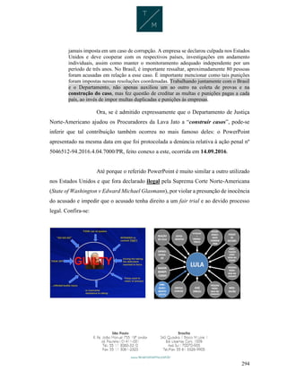 294
jamais imposta em um caso de corrupção. A empresa se declarou culpada nos Estados
Unidos e deve cooperar com os respectivos países, investigações em andamento
individuais, assim como manter o monitoramento adequado independente por um
período de três anos. No Brasil, é importante ressaltar, aproximadamente 80 pessoas
foram acusadas em relação a esse caso. É importante mencionar como tais punições
foram impostas nessas resoluções coordenadas. Trabalhando juntamente com o Brasil
e o Departamento, não apenas auxiliou um ao outro na coleta de provas e na
construção do caso, mas fez questão de creditar as multas e punições pagas a cada
país, ao invés de impor multas duplicadas e punições às empresas.
Ora, se é admitido expressamente que o Departamento de Justiça
Norte-Americano ajudou os Procuradores da Lava Jato a “construir casos”, pode-se
inferir que tal contribuição também ocorreu no mais famoso deles: o PowerPoint
apresentado na mesma data em que foi protocolada a denúncia relativa à ação penal nº
5046512-94.2016.4.04.7000/PR, feito conexo a este, ocorrida em 14.09.2016.
Até porque o referido PowerPoint é muito similar a outro utilizado
nos Estados Unidos e que fora declarado ilegal pela Suprema Corte Norte-Americana
(State of Washington v Edward Michael Glasmann), por violar a presunção de inocência
do acusado e impedir que o acusado tenha direito a um fair trial e ao devido processo
legal. Confira-se:
 