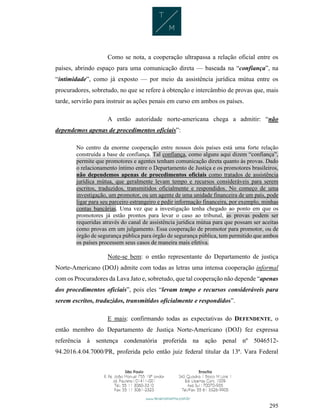 295
Como se nota, a cooperação ultrapassa a relação oficial entre os
países, abrindo espaço para uma comunicação direta — baseada na “confiança”, na
“intimidade”, como já exposto — por meio da assistência jurídica mútua entre os
procuradores, sobretudo, no que se refere à obtenção e intercâmbio de provas que, mais
tarde, servirão para instruir as ações penais em curso em ambos os países.
A então autoridade norte-americana chega a admitir: “não
dependemos apenas de procedimentos oficiais”:
No centro da enorme cooperação entre nossos dois países está uma forte relação
construída a base de confiança. Tal confiança, como alguns aqui dizem “confiança”,
permite que promotores e agentes tenham comunicação direta quanto às provas. Dado
o relacionamento íntimo entre o Departamento de Justiça e os promotores brasileiros,
não dependemos apenas de procedimentos oficiais como tratados de assistência
jurídica mútua, que geralmente levam tempo e recursos consideráveis para serem
escritos, traduzidos, transmitidos oficialmente e respondidos. No começo de uma
investigação, um promotor, ou um agente de uma unidade financeira de um país, pode
ligar para seu parceiro estrangeiro e pedir informação financeira, por exemplo, minhas
contas bancárias. Uma vez que a investigação tenha chegado ao ponto em que os
promotores já estão prontos para levar o caso ao tribunal, as provas podem ser
requeridas através do canal de assistência jurídica mútua para que possam ser aceitas
como provas em um julgamento. Essa cooperação de promotor para promotor, ou de
órgão de segurança pública para órgão de segurança pública, tem permitido que ambos
os países processem seus casos de maneira mais efetiva.
Note-se bem: o então representante do Departamento de justiça
Norte-Americano (DOJ) admite com todas as letras uma intensa cooperação informal
com os Procuradores da Lava Jato e, sobretudo, que tal cooperação não depende “apenas
dos procedimentos oficiais”, pois eles “levam tempo e recursos consideráveis para
serem escritos, traduzidos, transmitidos oficialmente e respondidos”.
E mais: confirmando todas as expectativas do DEFENDENTE, o
então membro do Departamento de Justiça Norte-Americano (DOJ) fez expressa
referência à sentença condenatória proferida na ação penal nº 5046512-
94.2016.4.04.7000/PR, proferida pelo então juiz federal titular da 13ª. Vara Federal
 