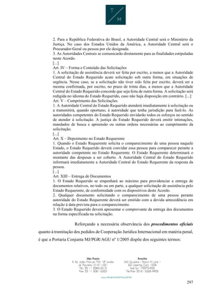 297
2. Para a República Federativa do Brasil, a Autoridade Central será o Ministério da
Justiça. No caso dos Estados Unidos da América, a Autoridade Central será o
Procurador-Geral ou pessoa por ele designada.
3. As Autoridades Centrais se comunicarão diretamente para as finalidades estipuladas
neste Acordo.
[...]
Art. IV – Forma e Conteúdo das Solicitações
1. A solicitação de assistência deverá ser feita por escrito, a menos que a Autoridade
Central do Estado Requerido acate solicitação sob outra forma, em situações de
urgência. Nesse caso, se a solicitação não tiver sido feita por escrito, deverá ser a
mesma confirmada, por escrito, no prazo de trinta dias, a menos que a Autoridade
Central do Estado Requerido concorde que seja feita de outra forma. A solicitação será
redigida no idioma do Estado Requerido, caso não haja disposição em contrário. [...]
Art. V – Cumprimento das Solicitações
1. A Autoridade Central do Estado Requerido atenderá imediatamente à solicitação ou
a transmitirá, quando oportuno, à autoridade que tenha jurisdição para fazê-lo. As
autoridades competentes do Estado Requerido envidarão todos os esforços no sentido
de atender à solicitação. A justiça do Estado Requerido deverá emitir intimações,
mandados de busca e apreensão ou outras ordens necessárias ao cumprimento da
solicitação.
[...]
Art. X – Depoimento no Estado Requerente
1. Quando o Estado Requerente solicita o comparecimento de uma pessoa naquele
Estado, o Estado Requerido deverá convidar essa pessoa para comparecer perante a
autoridade competente no Estado Requerente. O Estado Requerente determinará o
montante das despesas a ser coberto. A Autoridade Central do Estado Requerido
informará imediatamente a Autoridade Central do Estado Requerente da resposta da
pessoa.
[...]
Art. XIII – Entrega de Documentos
1. O Estado Requerido se empenhará ao máximo para providenciar a entrega de
documentos relativos, no todo ou em parte, a qualquer solicitação de assistência pelo
Estado Requerente, de conformidade com os dispositivos deste Acordo.
2. Qualquer documento solicitando o comparecimento de uma pessoa perante
autoridade do Estado Requerente deverá ser emitido com a devida antecedência em
relação à data prevista para o comparecimento.
3. O Estado Requerido deverá apresentar o comprovante da entrega dos documentos
na forma especificada na solicitação.
Reforçando a necessária observância dos procedimentos oficiais
quanto à tramitação dos pedidos de Cooperação Jurídica Internacional em matéria penal,
é que a Portaria Conjunta MJ/PGR/AGU nº 1/2005 dispõe dos seguintes termos:
 