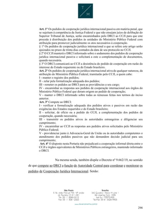 298
Art. 1º Os pedidos de cooperação jurídica internacional passiva em matéria penal, que
se sujeitam à competência da Justiça Federal e que não ensejam juízo de delibação do
Superior Tribunal de Justiça, serão encaminhados pelo DRCI ao CCJI para que este
proceda à distribuição dos pedidos às unidades do Ministério Público Federal com
atribuição para promover judicialmente os atos necessários à cooperação.
§ 1º Os pedidos de cooperação jurídica internacional a que se refere este artigo serão
ajuizados no prazo de trinta dias contados da data de seu protocolo no CCJI.
§ 2º O CCJI manterá o DRCI informado sobre o andamento dos pedidos de cooperação
jurídica internacional passiva e solicitará a este a complementação de documentos,
quando necessária.
§ 3º O DRCI comunicará ao CCJI a desistência do pedido de cooperação em razão do
interesse do Estado requerente ou do Estado brasileiro.
Art. 2º Os pedidos de cooperação jurídica internacional ativa de qualquer natureza, da
atribuição do Ministério Público Federal, tramitarão pelo CCJI, a quem cabe:
I - manter o registro dos pedidos;
II - zelar pela formalização adequada dos pedidos;
III - remeter os pedidos ao DRCI para as providências a seu cargo;
IV - encaminhar as respostas aos pedidos de cooperação internacional aos órgãos do
Ministério Público Federal que deram origem ao pedido de cooperação;
V - manter o DRCI informado sobre todas as remessas feitas nos termos do inciso
anterior.
Art. 3º Compete ao DRCI:
I - verificar a formalização adequada dos pedidos ativos e passivos em razão das
exigências dos Estados requeridos e do Estado brasileiro;
II - solicitar, de ofício ou a pedido do CCJI, a complementação dos pedidos de
cooperação, quando necessária;
III - transmitir os pedidos ativos às autoridades estrangeiras e diligenciar seu
cumprimento;
IV - encaminhar ao CCJI as respostas aos pedidos ativos solicitados pelo Ministério
Público Federal;
V - providenciar junto à Advocacia-Geral da União ou às autoridades competentes o
atendimento dos pedidos passivos que não demandem decisão judicial para seu
cumprimento;
Art. 4º O disposto nesta Portaria não prejudicará a cooperação informal direta entre o
CCJI e órgãos equivalentes de Ministérios Públicos estrangeiros, mantendo informado
o DRCI.
Na mesma senda, também dispõe o Decreto nº 9.662/19, no sentido
de que compete ao DRCI a função de Autoridade Central para coordenar e monitorar os
pedidos de Cooperação Jurídica Internacional. Senão:
 