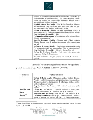 164
acordo de colaboração premiada, esse acordo foi voluntário ou
alguém impôs ao senhor e disse: "Olha senhor Rogério, vamos
fazer um acordo de colaboração premiada porque isso é
necessário pra, enfim, qualquer..."
Rogério Santos de Araújo: - Não. Foi voluntário e foi uma
decisão minha. Eu já queria até fazer antes, mas você tem que
ter maturidade para assumir uma postura dessa.
Defesa de Branislav Kontic: - E essa maturidade ocorreu a
todos os diretores e funcionários da Odebrecht ao mesmo tempo?
Rogério Santos de Araújo: - Não.
Defesa de Branislav Kontic: - Foi uma coincidência que tenham
feito ao mesmo tempo?
Rogério Santos de Araújo: - No meu caso... Não, eu estou
falando do meu caso. O senhor perguntou a mim, os outros eu
não sei.
Defesa de Branislav Kontic: - Eu formulo uma outra pergunta.
Foi uma coincidência que todos tenham feito ao mesmo tempo?
Rogério Santos de Araújo: - Não sei. Não sei. Não sei.
Defesa de Branislav Kontic: - Pois não. Não tenho mais
perguntas. Obrigado, Excelência.
Rogério Santos de Araújo: - Que foi um acordo de leniência
global.
Tal situação foi confirmada pelo mesmo delator em depoimento
prestado nos autos da Ação Penal nº 5021365-32.2017.4.04.7000/PR:
Testemunha Trecho de interesse
Rogério dos
Santo
Araújo213
Defesa de Luiz Inácio:- Desculpa, perdão. Senhor Rogério
Araújo, o senhor foi ouvido na ação penal conexa e o senhor teria
dito que o senhor receberia valores da Odebrecht ainda, o senhor
ainda recebe esses valores?
Rogério Santos de Araújo:- Não entendi, o senhor podia
repetir?
Defesa de Luiz Inácio:- O senhor afirmou na ação penal
conexa, o senhor saiu da Odebrecht em 2015, correto?
Rogério Santos de Araújo:- Sim, em 2015, em junho de 2015.
Defesa de Luiz Inácio:- Isso. E que o senhor continua... naquela
época, o senhor foi ouvido em 2017, o senhor continuava
213
DEP. 1 - Evento n° 638 - Depoimento Rogério dos Santos nos autos da Ação Penal nº 5021365-
32.2017.4.04.7000/PR
 