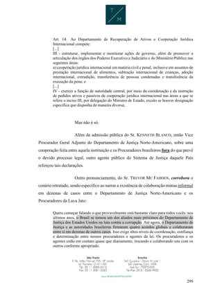 299
Art. 14. Ao Departamento de Recuperação de Ativos e Cooperação Jurídica
Internacional compete:
[...]
III - estruturar, implementar e monitorar ações de governo, além de promover a
articulação dos órgãos dos Poderes Executivo e Judiciário e do Ministério Público nas
seguintes áreas:
a) cooperação jurídica internacional em matéria civil e penal, inclusive em assuntos de
prestação internacional de alimentos, subtração internacional de crianças, adoção
internacional, extradição, transferência de pessoas condenadas e transferência da
execução da pena; e
[...]
IV - exercer a função de autoridade central, por meio da coordenação e da instrução
de pedidos ativos e passivos de cooperação jurídica internacional nas áreas a que se
refere o inciso III, por delegação do Ministro de Estado, exceto se houver designação
específica que disponha de maneira diversa;
Mas não é só.
Além da admissão pública do Sr. KENNETH BLANCO, então Vice
Procurador Geral Adjunto do Departamento de Justiça Norte-Americano, sobre uma
cooperação feita entre aquela instituição e os Procuradores brasileiros fora do que prevê
o devido processo legal, outro agente público do Sistema de Justiça daquele País
reforçou tais declarações.
Outro pronunciamento, do Sr. TREVOR MC FADDEN, corrobora o
cenário retratado, sendo específico ao narrar a existência de colaboração mútua informal
em dezenas de casos entre o Departamento de Justiça Norte-Americano e os
Procuradores da Lava Jato:
Quero começar falando o que provavelmente está bastante claro para todos vocês: nos
últimos anos, o Brasil se tornou um dos aliados mais próximos do Departamento de
Justiça dos Estados Unidos na luta contra a corrupção. Até agora, o Departamento de
Justiça e as autoridades brasileiras firmaram quatro acordos globais e colaboraram
entre si em dezenas de outros casos. Isso exige altos níveis de coordenação, confiança
e determinação entre nossos procuradores e agentes da lei. Os procuradores e os
agentes estão em contato quase que diariamente, trocando e colaborando uns com os
outros conforme apropriado.
 