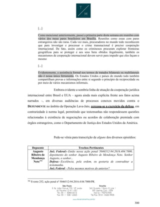 300
[...]
Como mencionei anteriormente, passei a primeira parte desta semana em reuniões com
vários dos meus pares brasileiros em Brasília. Reuniões como essas com pares
estrangeiros não são raras. Cada vez mais, procuradores no mundo todo reconhecem
que para investigar e processar o crime transnacional é preciso cooperação
internacional. De fato, assim como os criminosos procuram explorar fronteiras
geográficas para se proteger e aos seus bens obtidos ilegalmente, também os
mecanismos de cooperação internacional devem servir para impedir que eles façam o
mesmo
[...]
Evidentemente, a assistência formal nos termos de tratados bilaterais ou multilaterais
não é nossa única ferramenta. Os Estados Unidos e países do mundo todo também
compartilham provas e informações entre si segundo o princípio da reciprocidade ou
por meio de vários mecanismos informais.
Embora evidente a sombria linha de atuação da cooperação jurídica
internacional entre Brasil e EUA – agora ainda mais explícita frente aos fatos acima
narrados –, em diversas audiências de processos conexos movidos contra o
DEFENDENTE no âmbito da Operação Lava-Jato, cerceou-se o exercício da defesa, em
contrariedade à norma legal, permitindo que testemunhas não respondessem questões
relacionadas à existência de negociações ou acordos de colaboração premiada com
órgãos estrangeiros, como o Departamento de Justiça dos Estados Unidos da América.
Pede-se vênia para transcrição de alguns dos diversos episódios:
Depoente Trechos Pertinentes
Augusto
Ribeiro de
Mendonça
Neto306
Juiz Federal:- Então nessa ação penal 5046512-94.2016.404.7000,
depoimento do senhor Augusto Ribeiro de Mendonça Neto. Senhor
Augusto, o senhor...
Defesa:- Excelência, pela ordem, eu gostaria de contraditar a
testemunha.
Juiz Federal:- Pelos mesmos motivos do anterior?
306
Evento 252, ação penal nº 5046512-94.2016.4.04.7000/PR.
 