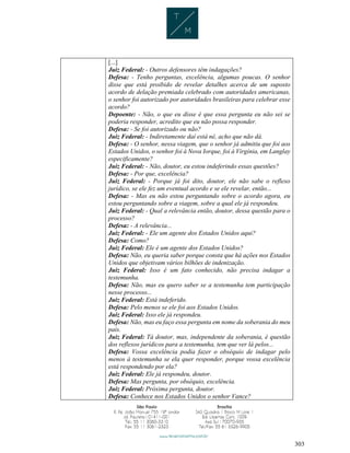 303
[...]
Juiz Federal: - Outros defensores têm indagações?
Defesa: - Tenho perguntas, excelência, algumas poucas. O senhor
disse que está proibido de revelar detalhes acerca de um suposto
acordo de delação premiada celebrado com autoridades americanas,
o senhor foi autorizado por autoridades brasileiras para celebrar esse
acordo?
Depoente: - Não, o que eu disse é que essa pergunta eu não sei se
poderia responder, acredito que eu não possa responder.
Defesa: - Se foi autorizado ou não?
Juiz Federal: - Indiretamente daí está né, acho que não dá.
Defesa: - O senhor, nessa viagem, que o senhor já admitiu que foi aos
Estados Unidos, o senhor foi à Nova Iorque, foi à Virgínia, em Langlay
especificamente?
Juiz Federal: - Não, doutor, eu estou indeferindo essas questões?
Defesa: - Por que, excelência?
Juiz Federal: - Porque já foi dito, doutor, ele não sabe o reflexo
jurídico, se ele fez um eventual acordo e se ele revelar, então...
Defesa: - Mas eu não estou perguntando sobre o acordo agora, eu
estou perguntando sobre a viagem, sobre a qual ele já respondeu.
Juiz Federal: - Qual a relevância então, doutor, dessa questão para o
processo?
Defesa: - A relevância...
Juiz Federal: - Ele um agente dos Estados Unidos aqui?
Defesa: Como?
Juiz Federal: Ele é um agente dos Estados Unidos?
Defesa: Não, eu queria saber porque consta que há ações nos Estados
Unidos que objetivam vários bilhões de indenização.
Juiz Federal: Isso é um fato conhecido, não precisa indagar a
testemunha.
Defesa: Não, mas eu quero saber se a testemunha tem participação
nesse processo...
Juiz Federal: Está indeferido.
Defesa: Pelo menos se ele foi aos Estados Unidos.
Juiz Federal: Isso ele já respondeu.
Defesa: Não, mas eu faço essa pergunta em nome da soberania do meu
país.
Juiz Federal: Tá doutor, mas, independente da soberania, é questão
dos reflexos jurídicos para a testemunha, tem que ver lá pelos...
Defesa: Vossa excelência podia fazer o obséquio de indagar pelo
menos à testemunha se ela quer responder, porque vossa excelência
está respondendo por ela?
Juiz Federal: Ele já respondeu, doutor.
Defesa: Mas pergunta, por obséquio, excelência.
Juiz Federal: Próxima pergunta, doutor.
Defesa: Conhece nos Estados Unidos o senhor Vance?
 