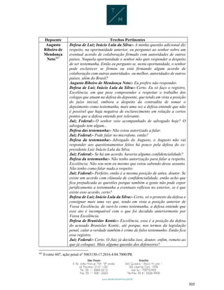 305
Depoente Trechos Pertinentes
Augusto
Ribeiro de
Mendonça
Neto307
Defesa de Luiz Inácio Lula da Silva:- A minha questão adicional diz
respeito, na oportunidade anterior, eu perguntei ao senhor sobre um
eventual acordo de colaboração firmado com autoridades de outros
países. Naquela oportunidade o senhor não quis responder a despeito
de ser testemunha. Então eu pergunto se, nesta oportunidade, o senhor
pode esclarecer se firmou ou está firmando algum acordo de
colaboração com outras autoridades, ou melhor, autoridades de outros
países, além do Brasil?
Augusto Ribeiro de Mendonça Neto:- Eu prefiro não responder.
Defesa de Luiz Inácio Lula da Silva:- Certo. Eu só faço o registro,
Excelência, em que pese compreender e respeitar o trabalho dos
colegas que atuam na defesa do depoente, que tendo em vista a posição
do juízo inicial, embora a despeito da contradita de tomar o
depoimento como testemunha, mais uma vez a defesa entende que não
é possível que haja negativa de esclarecimento em relação a certos
pontos que a defesa entende por relevante.
Juiz Federal:- O senhor veio acompanhado de advogado hoje? O
advogado tem algum...
Defesa das testemunha:- Não estou autorizado a falar.
Juiz Federal:- Pode falar no microfone, então?
Defesa da testemunha:- Advogado do Augusto, o Augusto não vai
responder aos questionamentos feitos há pouco pela defesa do ex-
presidente Luiz Inácio Lula da Silva.
Juiz Federal:- Se há um acordo, haveria alguma confidencialidade?
Defesa da testemunha:- Não tenho autorização para falar a respeito,
Excelência. Não sou nem eu mesmo que estou sabendo desse assunto.
Não tenho como falar nada a respeito.
Juiz Federal:- Perfeito, então é a mesma posição de antes, doutor. Se
existe um acordo com cláusula de confidencialidade, então acho que
fica prejudicada as questões porque também a gente não pode expor
juridicamente a testemunha a eventuais reflexos no exterior, se é que
existe esse acordo, certo?
Defesa de Luiz Inácio Lula da Silva:- Certo, só o protesto da defesa e
consignar mais uma vez que, tendo em vista a posição anterior de
Vossa Excelência, de ouvi-lo como testemunha, a defesa entende que
esse ato é incompatível com o que foi decidido anteriormente por
Vossa Excelência.
Defesa de Branislav Kontic:- Excelência, essa é a posição da defesa
do acusado Branislav Kontic, até porque, nos termos da legislação
penal, calar a verdade também é crime de falso testemunho. Então fica
esse registro.
Juiz Federal:- Certo. O Juiz já decidiu isso, doutor, enfim, remeto ao
que já coloquei. Mais alguma questão dos defensores?
307
Evento 607, ação penal nº 5063130-17.2016.4.04.7000/PR.
 