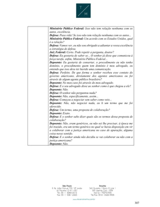 307
Ministério Público Federal: Isso não tem relação nenhuma com os
autos, excelência.
Defesa: Puxa vida! Se isso não tem relação nenhuma com os autos...
Ministério Público Federal: Um acordo com os Estados Unidos, qual
é a relação?
Defesa: Vamos ver, eu não sou obrigado a adiantar a vossa excelência
a estratégia de defesa.
Juiz Federal: Certo. Pode repetir a pergunta, doutor?
Defesa: Eu gostaria de saber se... O senhor já disse que comunicou à
força tarefa, enfim, Ministério Público Federal...
Depoente: Eu gostaria de consertar, o procedimento eu não tenho
domínio, o procedimento quem tem domínio é meu advogado, eu
entendo que isso deve ter havido uma comunicação.
Defesa: Perfeito. De que forma o senhor recebeu esse contato do
governo americano, diretamente dos agentes americanos ou foi
através de algum agente público brasileiro?
Depoente: No meu caso foi através do meu advogado.
Defesa: E o seu advogado disse ao senhor como é que chegou a ele?
Depoente: Não.
Defesa: O senhor não perguntou nada?
Depoente: Não, especificamente, assim...
Defesa: Começou a negociar sem saber como veio...
Depoente: Não, não negociei nada, eu li um termo que me foi
oferecido.
Defesa: Um termo, uma proposta de colaboração?
Depoente: Exato.
Defesa: E o senhor sabe dizer quais são os termos dessa proposta de
colaboração?
Depoente: Não, eram genéricos, eu não sei lhe precisar, à época me
foi trazido, era um termo genérico no qual se havia disposição em vir
a colaborar com a justiça americana no caso de apuração, alguma
coisa nesse sentido.
Defesa: E o senhor ainda não decidiu se vai colaborar ou não com a
justiça americana?
Depoente: Não.
 