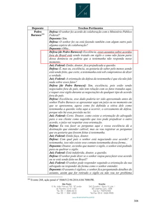 308
Depoente Trechos Pertinentes
Pedro
Barusco309
Defesa: O senhor fez acordo de colaboração com o Ministério Público
Federal?
Depoente: Sim.
Defesa: O senhor fez ou está fazendo também com algum outro país
alguma espécie de colaboração?
Depoente: Olha...
Defesa [de Pedro Barusco]: Excelência, esses assuntos sobre acordos
fora do Brasil está sendo tratado em sigilo e como não fazem parte
dessa denúncia eu pediria que a testemunha não responda nesse
momento.
Juiz Federal: Então, doutor, fica prejudicada a questão.
Defesa: É, mas eu, excelência, eu gostaria de saber pelo menos aonde
está sendo feito, que corte, a testemunha está sob compromisso de dizer
a verdade.
Juiz Federal: A orientação da defesa da testemunha é que ela não fale
nada sobre esses fatos?
Defesa [de Pedro Barusco]: Sim, excelência, pois estão sendo
negociados fora do país, não tem relação com os fatos tratados aqui,
e requer esse sigilo durante as negociações de qualquer tipo de acordo
fora do país.
Defesa: Excelência, esse dado poderia ter sido apresentado antes do
senhor Pedro Barusco se apresentar aqui em juízo ou no momento em
que se apresentou, agora como foi definida a oitiva dele como
testemunha a questão volta aqui a ocorrer, o cerceamento de defesa,
porque não há essa previsão na lei.
Juiz Federal: Certo. Doutor, como existe a orientação do advogado
para o seu cliente como sugestão que isso pode prejudicar o outro
acordo, o juízo vai respeitar essa orientação.
Defesa: Eu vou fazer as perguntas aqui e vossa excelência dá a
destinação que entender cabível, mas eu vou registrar as perguntas
que eu gostaria que fossem feitas à testemunha.
Juiz Federal: Então faça, doutor.
Defesa: Com qual país o senhor está negociando esse acordo? A
testemunha, isso não existe esse contato testemunha dessa forma...
Depoente: Doutor, eu tenho que manter o sigilo, o senhor está pedindo
para eu quebrar o sigilo.
Juiz Federal: Está indeferida, doutor, a questão.
Defesa: O senhor pode dizer se o senhor viajou para fazer esse acordo
ou se está sendo feito no Brasil?
Juiz Federal: O senhor pode responder seguindo a orientação da sua
advogada ou responder da forma como o senhor entender.
Depoente: O assunto é sigiloso, o senhor fica perguntando detalhes do
assunto, assim que for retirado o sigilo eu não vou ter problema
309
Evento 268, ação penal nº 5046512-94.2016.4.04.7000/PR.
 
