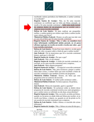 165
recebendo valores periódicos da Odebrecht, o senhor continua
os recebendo?
Rogério Santos de Araújo:- Não, eu fiz uma rescisão
contratual, eu confirmei que eu tinha um bônus atrasado, eu
recebi e fiz uma rescisão contratual e tenho uma ajuda mensal
da empresa dentro de um programa que eu acordei com a
empresa nessa rescisão contratual.
Defesa de Luiz Inácio:- Só para explicar um pouquinho
melhor, o senhor poderia nos relatar a que título o senhor recebe
esses valores, por favor?
Ministério Público Federal:- Doutor, eu acho que isso não vem
ao caso ele já falou que foi uma rescisão contratual.
Rogério Santos de Araújo:- Não, o valor, eu considero isso
uma informação confidencial minha pessoal, eu só posso
afirmar aqui que eu recebi, eu recebi e recebo um valor... por
essa rescisão contratual.
Defesa de Luiz Inácio:- Só pra ficar mais objetivo, eu não quero
saber do valor, eu quero saber a título do que o senhor recebe?
Juiz Federal:- Ele já mencionou que foi a rescisão contratual,
doutor, qual que é a dúvida?
Rogério Santos de Araújo:- Por que o que?
Juiz Federal:- Não, só um minuto.
Rogério Santos de Araújo:- A título de rescisão contratual, eu
rescindi, eu fiz uma rescisão contratual com a empresa...
Juiz Federal:- Mais alguma pergunta?
Rogério Santos de Araújo:- ... eu negociei a rescisão contratual.
Defesa de Luiz Inácio:- Não, para esclarecer, porque o senhor
falou duas coisas, o senhor falou que teria recebido a título de
rescisão contratual e que também existiria um programa...
Ministério Público Federal:- Doutor, ele falou que esse
programa aí foi no contexto da rescisão.
Defesa de Luiz Inácio:- O senhor pode esclarecer então...
MinistérioPúblicoFederal:- Foi bemexpresso.Elejá falou,
doutor.
Juiz Federal:- Deixa ele responder, qual é a questão?
Defesa de Luiz Inácio:- Só esclarecer então se dentro desse
programa de rescisão contratual existiria esse outro programa a
que o senhor estava se referindo ou são duas coisas distintas?
Rogério Santos de Araújo:- Não, eu recebi, eu tinha um bônus,
quando eu fui preso eu ainda tinha um bônus pra receber, aí eu
recebi esse bônus, e depois, eu, quando eu saí da prisão eu fiz
um acordo de rescisão contratual com a empresa.
Defesa de Luiz Inácio:- Então o bônus e a rescisão são coisas
diferentes?
Rogério Santos de Araújo:- Não, o bônus era uma dívida que a
 