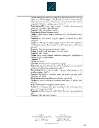 309
nenhum em responder todas as perguntas, mas enquanto eu estiver sob
sigilo, eu já estive sob sigilo também com esse acordo, eu sei como me
comportei antes e vou me comportar da mesma maneira, no momento
em que for retirado o sigilo eu vou ter o maior...
Juiz Federal: Mas eu peço para o senhor responder objetivamente se
vai ou não responder a questão, certo?
Depoente: Não, vou manter o sigilo.
Juiz Federal: Mais alguma pergunta?
Defesa: Algum agente público brasileiro está participando dessas
tratativas?
Depoente: Eu vou manter o sigilo, segundo a orientação do meu
advogado.
Defesa: O senhor pode dizer se algum dos fatos discutidos aqui nesta
audiência são objeto desse acordo de colaboração que o senhor está
fazendo?
Depoente: Eu vou continuar mantendo o sigilo.
Defesa: O senhor pode dizer quais são esses países?
Depoente: Não, é sigilo.
Defesa: Esses acordos são no âmbito de ações penais ou também se
referem a ações indenizatórias?
Depoente: É...
Defesa: Excelência...
Depoente: Eu vim aqui para responder, eu peço...
Defesa: Eu respeito o trabalho da nobre advogada, louvo o trabalho,
mas a testemunha não pode fazer consultas...
Juiz Federal: Eu peço para o senhor responder objetivamente se vai
ou não responder isso?
Depoente: Eu não vou responder sobre um acordo que está sendo
elaborado sob sigilo.
Juiz Federal: O senhor já explicou, já deu a explicação.
Defesa: Eu estou na verdade fazendo o meu papel, é que há uma
situação...
Juiz Federal: Próxima pergunta, doutor, então.
Defesa: O senhor pode dizer qual a vantagem está sendo negociada
para o senhor nesses acordos?
Juiz Federal: Objetivamente, senhor Pedro Barusco, vai responder ou
não?
Depoente: Não, não vou responder.
 