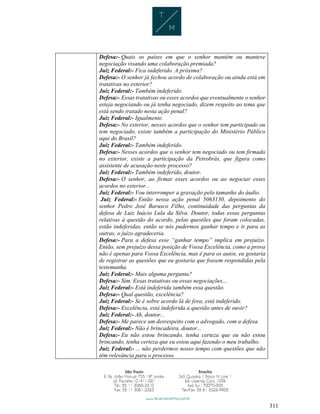 311
Defesa:- Quais os países em que o senhor mantém ou manteve
negociação visando uma colaboração premiada?
Juiz Federal:- Fica indeferido. A próxima?
Defesa:- O senhor já fechou acordo de colaboração ou ainda está em
tratativas no exterior?
Juiz Federal:- Também indeferido.
Defesa:- Essas tratativas ou esses acordos que eventualmente o senhor
esteja negociando ou já tenha negociado, dizem respeito ao tema que
está sendo tratado nesta ação penal?
Juiz Federal:- Igualmente.
Defesa:- No exterior, nesses acordos que o senhor tem participado ou
tem negociado, existe também a participação do Ministério Público
aqui do Brasil?
Juiz Federal:- Também indeferido.
Defesa:- Nesses acordos que o senhor tem negociado ou tem firmado
no exterior, existe a participação da Petrobrás, que figura como
assistente de acusação neste processo?
Juiz Federal:- Também indeferido, doutor.
Defesa:- O senhor, ao firmar esses acordos ou ao negociar esses
acordos no exterior...
Juiz Federal:- Vou interromper a gravação pelo tamanho do áudio.
Juiz Federal:- Então nessa ação penal 5063130, depoimento do
senhor Pedro José Barusco Filho, continuidade das perguntas da
defesa de Luiz Inácio Lula da Silva. Doutor, todas essas perguntas
relativas à questão do acordo, pelas questões que foram colocadas,
estão indeferidas, então se nós pudermos ganhar tempo e ir para as
outras, o juízo agradeceria.
Defesa:- Para a defesa esse “ganhar tempo” implica em prejuízo.
Então, sem prejuízo dessa posição de Vossa Excelência, como a prova
não é apenas para Vossa Excelência, mas é para os autos, eu gostaria
de registrar as questões que eu gostaria que fossem respondidas pela
testemunha.
Juiz Federal:- Mais alguma pergunta?
Defesa:- Sim. Essas tratativas ou essas negociações...
Juiz Federal:- Está indeferida também essa questão.
Defesa:- Qual questão, excelência?
Juiz Federal:- Se é sobre acordo lá de fora, está indeferido.
Defesa:- Excelência, está indeferida a questão antes de ouvir?
Juiz Federal:- Ah, doutor...
Defesa:- Me parece um desrespeito com o advogado, com a defesa.
Juiz Federal:- Não é brincadeira, doutor...
Defesa:- Eu não estou brincando, tenha certeza que eu não estou
brincando, tenha certeza que eu estou aqui fazendo o meu trabalho.
Juiz Federal:- ... não perdermos nosso tempo com questões que não
têm relevância para o processo.
 