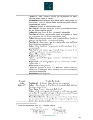 312
Defesa:- Se Vossa Excelência entende que as perguntas da defesa
implicam perder tempo, eu lamento.
Juiz Federal:- Essas perguntas implicam em perder tempo, porque são
irrelevantes e o juízo já decidiu, doutor. Próximas perguntas que não
sejam sobre esse assunto.
Defesa:- Eu gostaria de registrar as perguntas.
Juiz Federal:- Não, está indeferido, vá para as próximas perguntas
que não digam respeito a acordos.
Defesa:- Eu tenho direito de fazer a pergunta à testemunha.
Juiz Federal:- Doutor, vamos ganhar tempo nessa audiência. Quais
são as perguntas que não dizem respeito a esse tema?
Defesa:- Eu registro mais uma vez um desrespeito de Vossa Excelência
para com a defesa, implica cerceamento de defesa.
Juiz Federal:- O advogado é que desrespeita todos nesta audiência,
doutor, insistindo nessas questões.
Defesa:- Vossa Excelência é sempre muito gentil com a Defesa do ex-
presidente Lula.
Juiz Federal:- Nós estamos aqui perdendo tempo por conta de um
capricho da defesa, não tem graça isso, doutor.
Defesa:- Mas, eu não estou aqui...
Juiz Federal:- É, doutor.
Defesa:- ... querendo fazer graça, eu encaro o trabalho com a maior
seriedade.
Juiz Federal:- Tem outras perguntas que não sejam sobre o acordo?
Defesa:- Sim, eu...
Juiz Federal:- Vamos pra elas.
Defesa:- Eu gostaria de saber se o Ministério Público brasileiro
intermediou ou participou dessas tratativas ou desses acordos feitos
com órgãos estrangeiros.
Juiz Federal:- Está indeferido.
Depoente Trechos Pertinentes
Nestor
Cerveró311
Juiz Federal: - As defesas. Algum defensor tem perguntas?
Defesa: - Sim, Excelência. Pela defesa de Luiz Inácio Lula da Silva.
Boa tarde, senhor Nestor.
Nestor Cunat Cerveró: - Boa tarde. Tudo bom?
Defesa: - Já fiz essa pergunta anteriormente ao senhor, eu vou refazer
agora. Além de ser colaborador aqui no Brasil, o senhor também está
negociando ou é colaborador em outro país?
Nestor Cunat Cerveró: - Eu vou ter que responder da mesma forma
que eu respondi da outra vez. Eu não vou poder responder essa
questão. Uma questão de sigilo.
311
Evento 640, ação penal nº 5063130-17.2016.4.04.7000/PR.
 