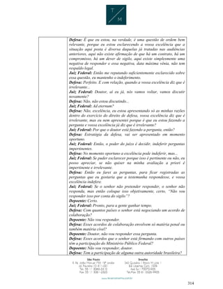 314
Defesa: É que eu estou, na verdade, é uma questão de ordem bem
relevante, porque eu estou esclarecendo a vossa excelência que a
situação aqui posta é diversa daquelas já tratadas nas audiências
anteriores, aqui não existe afirmação de que há um contrato, há um
compromisso, há um dever de sigilo, aqui existe simplesmente uma
negativa de responder e essa negativa, data máxima vênia, não tem
respaldo legal.
Juiz Federal: Então me reputando suficientemente esclarecido sobre
essa questão, eu mantenho o indeferimento.
Defesa: Perfeito. E com relação, quando a vossa excelência diz que é
irrelevante...
Juiz Federal: Doutor, aí eu já, nós vamos voltar, vamos discutir
novamente?
Defesa: Não, não estou discutindo...
Juiz Federal: Ad eternum?
Defesa: Não, excelência, eu estou apresentando só as minhas razões
dentro do exercício do direito de defesa, vossa excelência diz que é
irrelevante, mas eu nem apresentei porque é que eu estou fazendo a
pergunta e vossa excelência já diz que é irrelevante?
Juiz Federal: Por que o doutor está fazendo a pergunta, então?
Defesa: Estratégia da defesa, vai ser apresentado em momento
oportuno.
Juiz Federal: Então, o poder do juízo é decidir, indeferir perguntas
impertinentes.
Defesa: No momento oportuno a excelência pode indeferir, mas...
Juiz Federal: Se puder esclarecer porque isso é pertinente ou não, eu
posso apreciar, se não quiser na minha avaliação a priori é
impertinente e irrelevante.
Defesa: Então eu farei as perguntas, para ficar registradas as
perguntas que eu gostaria que a testemunha respondesse, e vossa
excelência indefere.
Juiz Federal: Se o senhor não pretender responder, o senhor não
responda, mas então coloque isso objetivamente, certo, “Não vou
responder isso por conta do sigilo”?
Depoente: Certo.
Juiz Federal: Pronto, para a gente ganhar tempo.
Defesa: Com quantos países o senhor está negociando um acordo de
colaboração?
Depoente: Não vou responder.
Defesa: Esses acordos de colaboração envolvem só matéria penal ou
também matéria cível?
Depoente: Doutor, não vou responder essa pergunta.
Defesa: Esses acordos que o senhor está firmando com outros países
têm a participação do Ministério Público Federal?
Depoente: Não vou responder, doutor.
Defesa: Tem a participação de alguma outra autoridade brasileira?
 